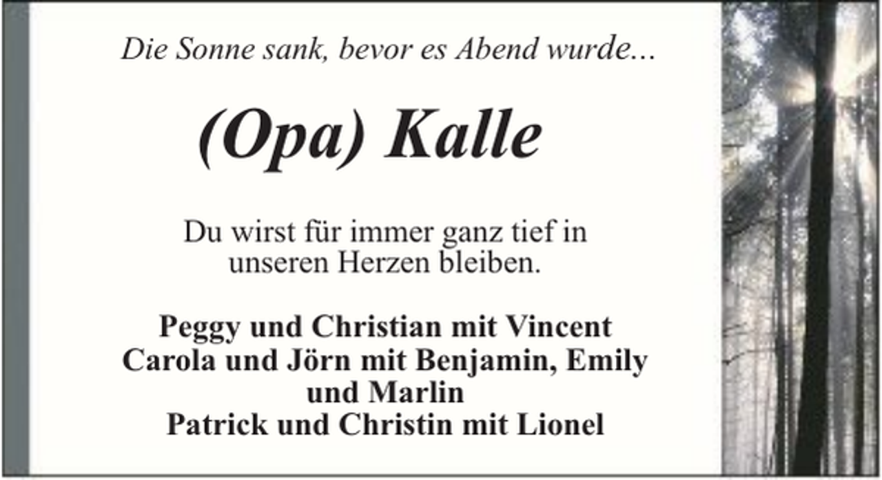 <p>Die Sonne sank, bevor es Abend wurde...</p><p>(Opa) Kalle<br />Du wirst für immer ganz tief in<br />unseren Herzen bleiben.<br />Peggy und Christian mit Vincent<br />Carola und Jörn mit Benjamin, Emily<br />und Marlin<br />Patrick und Christin mit Lionel</p>