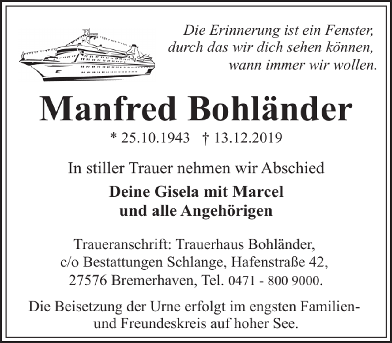 <p>Die Erinnerung ist ein Fenster,<br />durch das wir dich sehen können,<br />wann immer wir wollen.</p><p>Manfred Bohländer<br />* 25.10.1943 † 13.12.2019</p><p>In stiller Trauer nehmen wir Abschied<br />Deine Gisela mit Marcel<br />und alle Angehörigen<br />Traueranschrift: Trauerhaus Bohländer,<br />c/o Bestattungen Schlange, Hafenstraße 42,<br />27576 Bremerhaven, Tel. 0471 - 800 9000.<br />Die Beisetzung der Urne erfolgt im engsten Familienund Freundeskreis auf hoher See.</p>