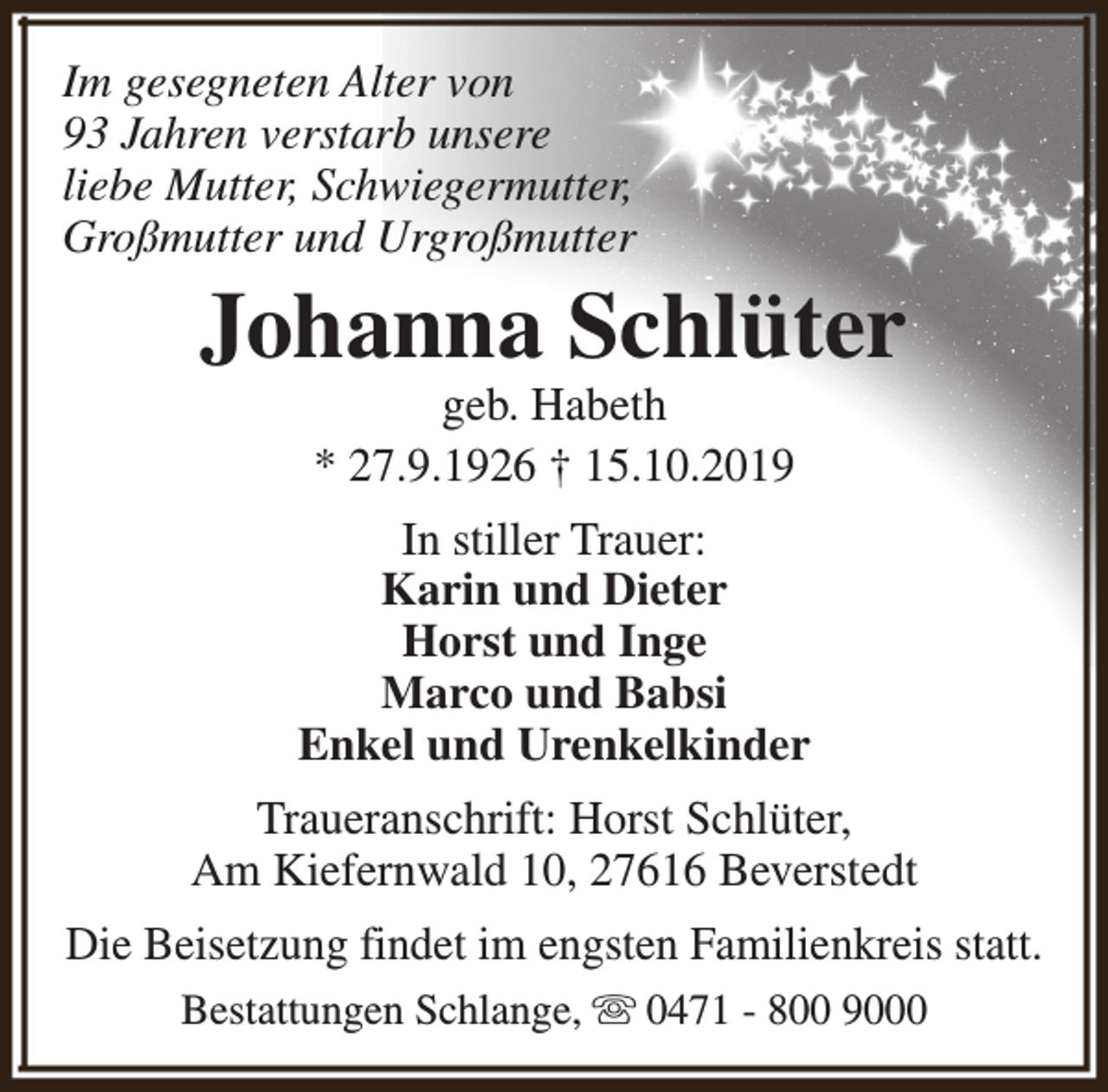 <p>Im gesegneten Alter von<br />93 Jahren verstarb unsere<br />liebe Mutter, Schwiegermutter,<br />Großmutter und Urgroßmutter</p><p>Johanna Schlüter<br />geb. Habeth<br />* 27.9.1926 † 15.10.2019</p><p>In stiller Trauer:<br />Karin und Dieter<br />Horst und Inge<br />Marco und Babsi<br />Enkel und Urenkelkinder<br />Traueranschrift: Horst Schlüter,<br />Am Kiefernwald 10, 27616 Beverstedt<br />Die Beisetzung findet im engsten Familienkreis statt.<br />Bestattungen Schlange, s 0471 - 800 9000</p>