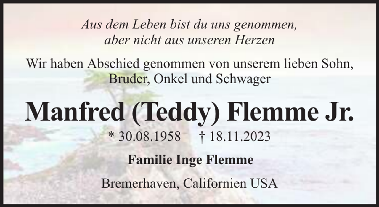 <p>Aus dem Leben bist du uns genommen,<br />aber nicht aus unseren Herzen<br />Wir haben Abschied genommen von unserem lieben Sohn,<br />Bruder, Onkel und Schwager</p><p>Manfred (Teddy) Flemme Jr.<br />* 30.08.1958</p><p>† 18.11.2023</p><p>Familie Inge Flemme<br />Bremerhaven, Californien USA</p>