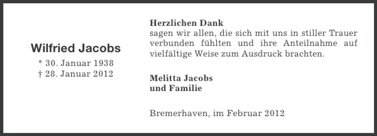 <p>Wilfried Jacobs<br />* 30. Januar 1938<br />† 28. Januar 2012</p><p>Herzlichen Dank<br />sagen wir allen, die sich mit uns in stiller Trauer<br />verbunden fühlten und ihre Anteilnahme auf<br />vielfältige Weise zum Ausdruck brachten.<br />Melitta Jacobs<br />und Familie<br />Bremerhaven, im Februar 2012</p>