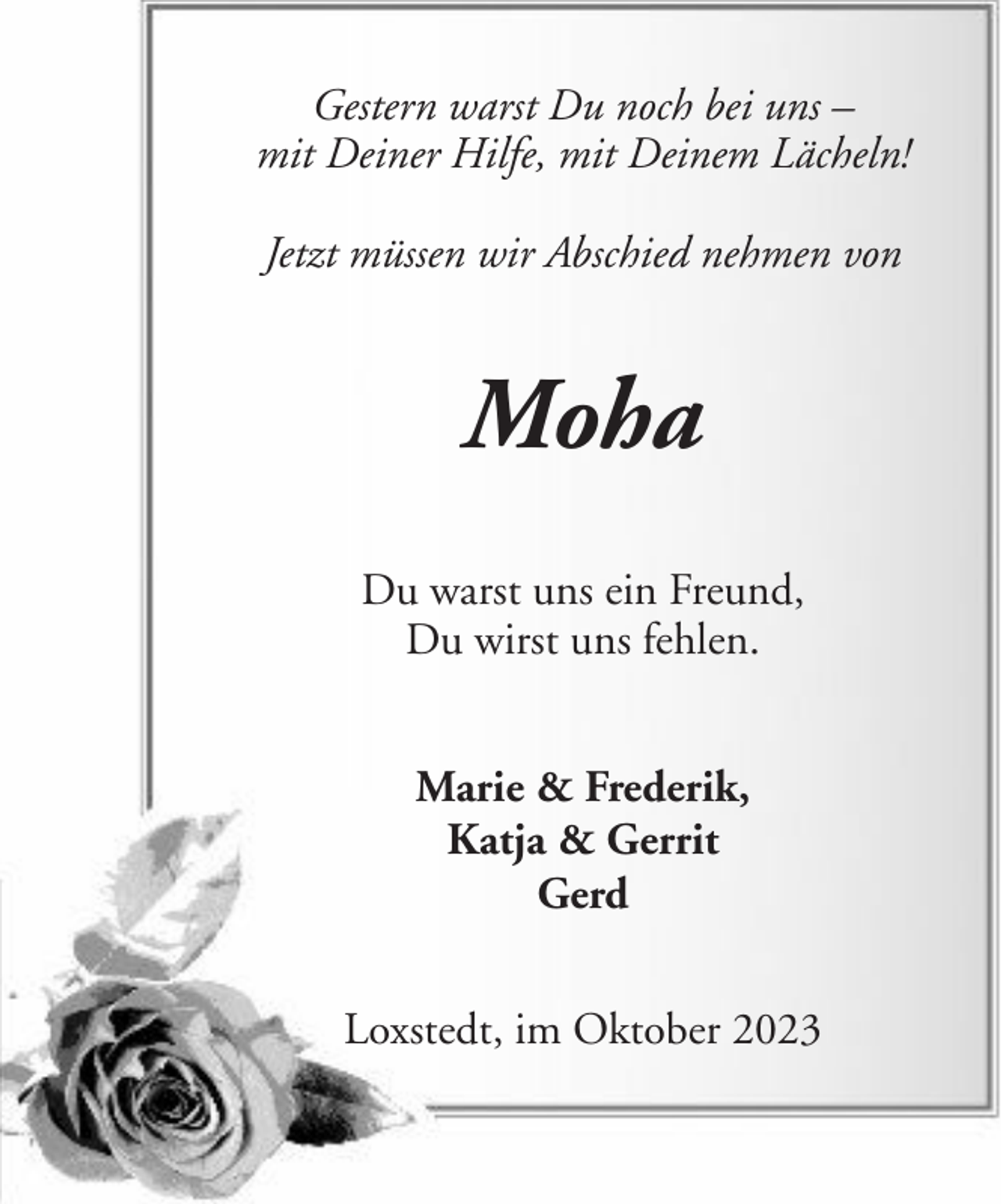 <p>Gestern warst Du noch bei uns –<br />mit Deiner Hilfe, mit Deinem Lächeln!<br />Jetzt müssen wir Abschied nehmen von</p><p>Moha<br />Du warst uns ein Freund,<br />Du wirst uns fehlen.<br />Marie &amp; Frederik,<br />Katja &amp; Gerrit<br />Gerd<br />Loxstedt, im Oktober 2023</p>