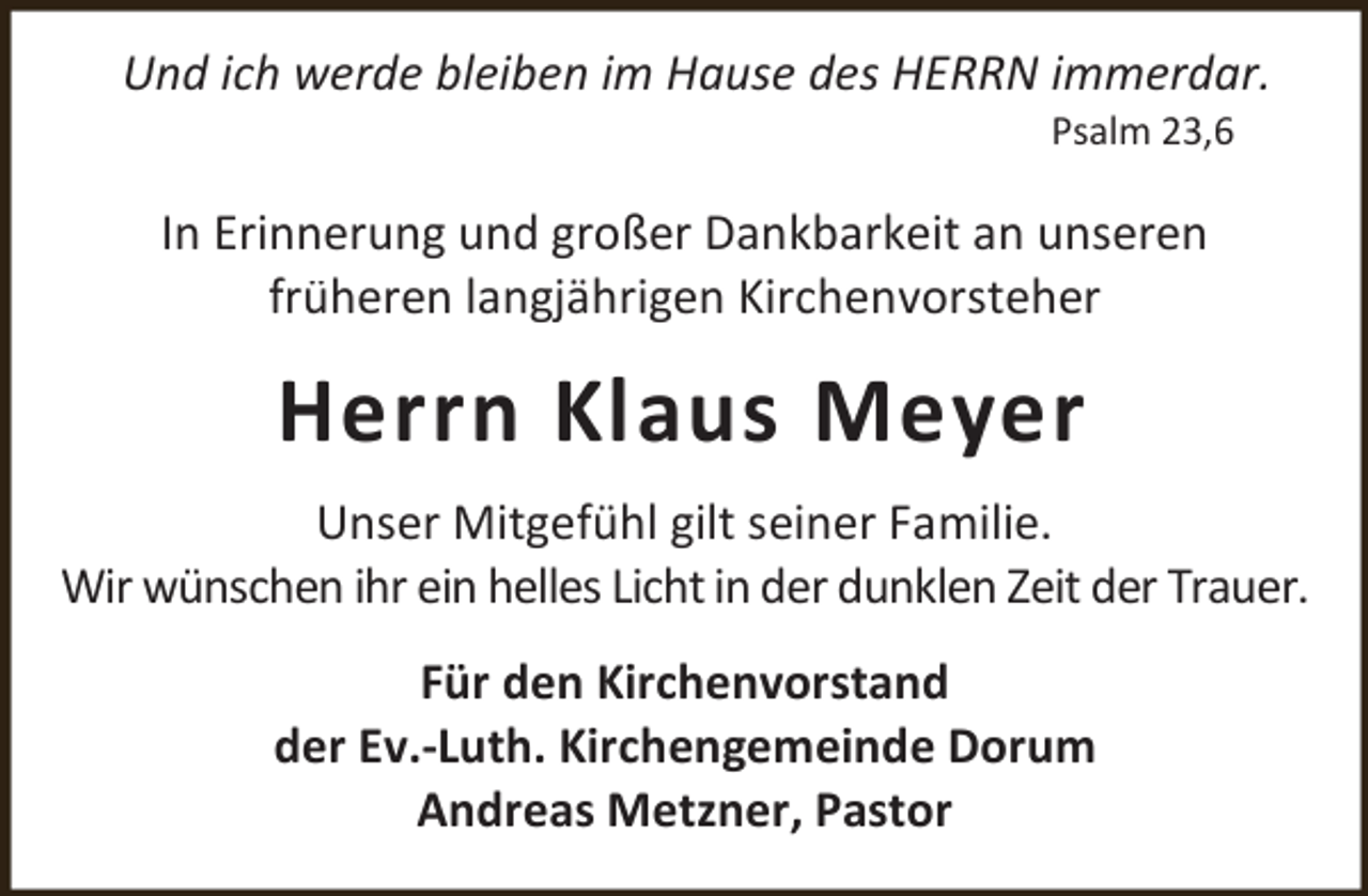 <p>Und ich werde bleiben im Hause des HERRN immerdar.<br />Psalm 23,6</p><p>In Erinnerung und großer Dankbarkeit an unseren<br />früheren langjährigen Kirchenvorsteher</p><p>Herrn Klaus Meyer<br />Unser Mitgefühl gilt seiner Familie.<br />Wir wünschen ihr ein helles Licht in der dunklen Zeit der Trauer.<br />Für den Kirchenvorstand<br />der Ev.-Luth. Kirchengemeinde Dorum<br />Andreas Metzner, Pastor</p>