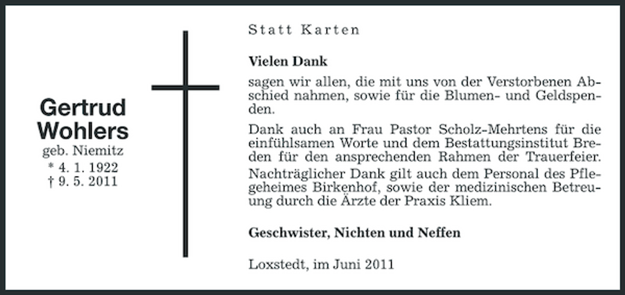 <p>Statt Karten Vielen Dank</p><p>Gertrud Wohlers<br />geb. Niemitz * 4. 1. 1922 † 9. 5. 2011</p><p>sagen wir allen, die mit uns von der Verstorbenen Abschied nahmen, sowie für die Blumen- und Geldspenden. Dank auch an Frau Pastor Scholz-Mehrtens für die einfühlsamen Worte und dem Bestattungsinstitut Breden für den ansprechenden Rahmen der Trauerfeier. Nachträglicher Dank gilt auch dem Personal des Pflegeheimes Birkenhof, sowie der medizinischen Betreuung durch die Ärzte der Praxis Kliem. Geschwister, Nichten und Neffen Loxstedt, im Juni 2011</p>