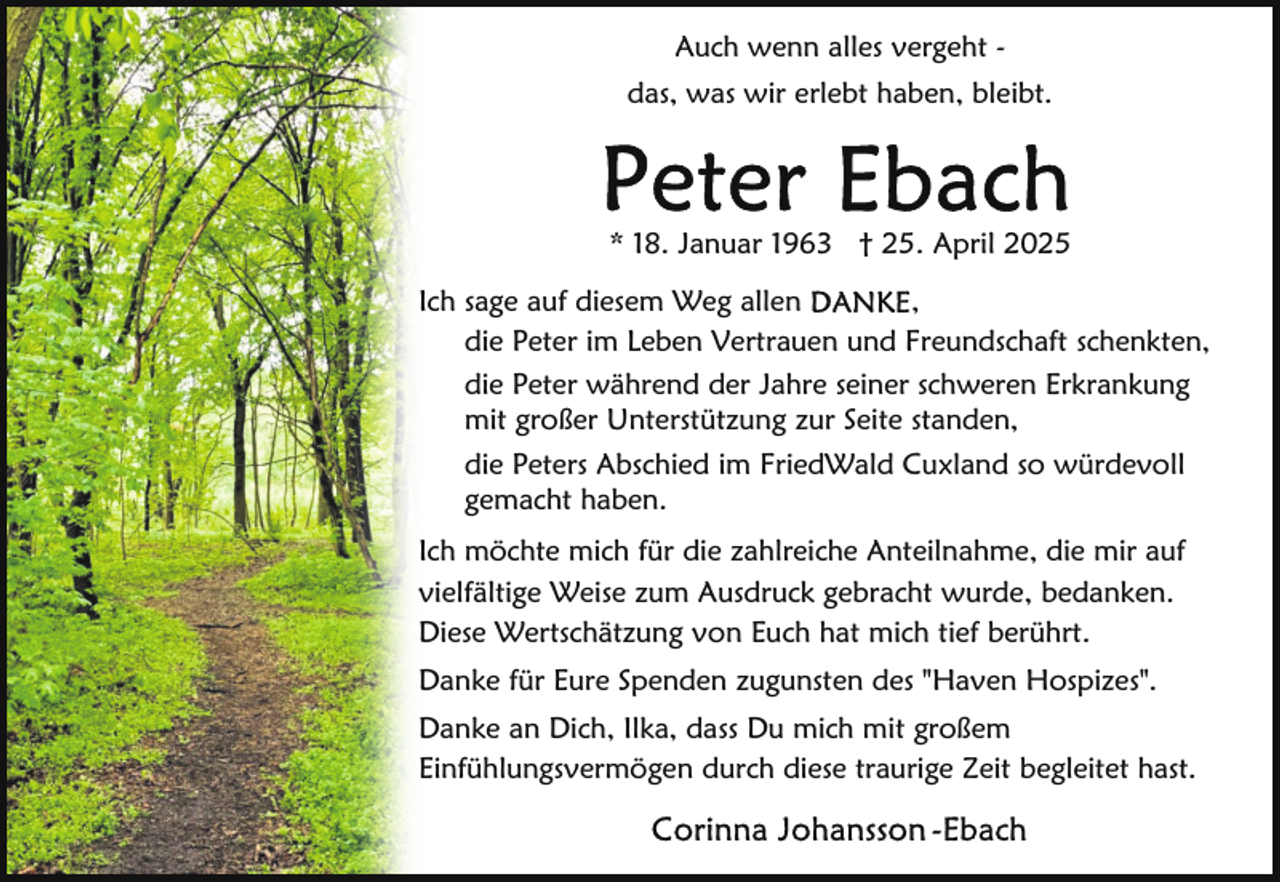 <p>Auch wenn alles vergeht das, was wir erlebt haben, bleibt.</p>
<p>* 18. Januar 1963 † 25. April 2025<br />,<br />Ich sage auf diesem Weg allen<br />die Peter im Leben Vertrauen und Freundschaft schenkten,<br />die Peter während der Jahre seiner schweren Erkrankung<br />mit großer Unterstützung zur Seite standen,<br />die Peters Abschied im FriedWald Cuxland so würdevoll<br />gemacht haben.<br />Ich möchte mich für die zahlreiche Anteilnahme, die mir auf<br />vielfältige Weise zum Ausdruck gebracht wurde, bedanken.<br />Diese Wertschätzung von Euch hat mich tief berührt.<br />Danke für Eure Spenden zugunsten des "Haven Hospizes".<br />Danke an Dich, Ilka, dass Du mich mit großem<br />Einfühlungsvermögen durch diese traurige Zeit begleitet hast.</p>