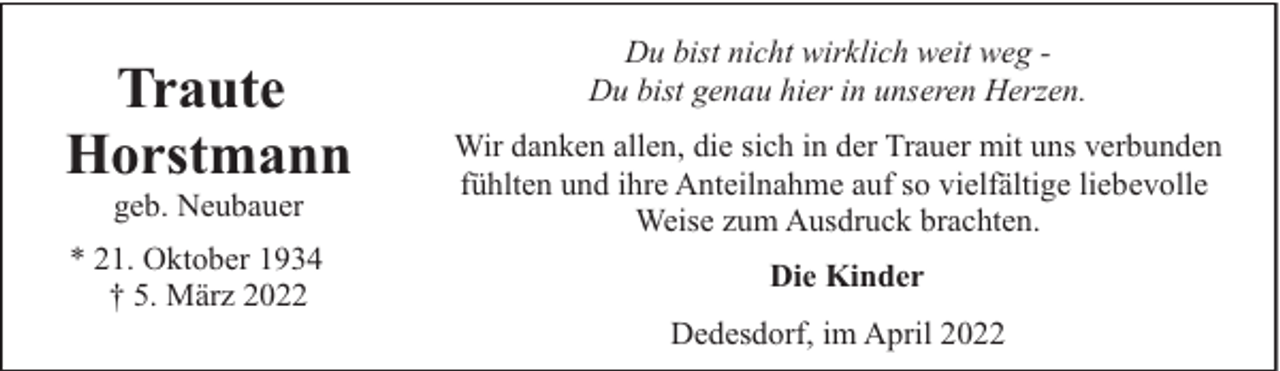 <p>Traute<br />Horstmann<br />geb. Neubauer</p><p>* 21. Oktober 1934<br />† 5. März 2022</p><p>Du bist nicht wirklich weit weg Du bist genau hier in unseren Herzen.<br />Wir danken allen, die sich in der Trauer mit uns verbunden<br />fühlten und ihre Anteilnahme auf so vielfältige liebevolle<br />Weise zum Ausdruck brachten.<br />Die Kinder<br />Dedesdorf, im April 2022</p>