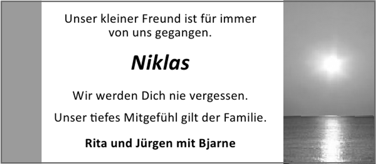 <p>Unser kleiner Freund ist für immer<br />von uns gegangen.</p><p>Niklas<br />Wir werden Dich nie vergessen.<br />Unser efes Mitgefühl gilt der Familie.<br />Rita und Jürgen mit Bjarne</p>