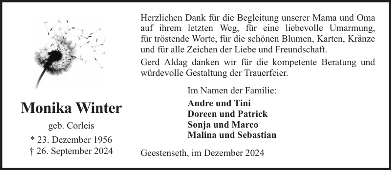 <p>Herzlichen Dank für die Begleitung unserer Mama und Oma<br />auf ihrem letzten Weg, für eine liebevolle Umarmung,<br />für tröstende Worte, für die schönen Blumen, Karten, Kränze<br />und für alle Zeichen der Liebe und Freundschaft.<br />Gerd Aldag danken wir für die kompetente Beratung und<br />würdevolle Gestaltung der Trauerfeier.</p><p>Monika Winter<br />geb. Corleis<br />* 23. Dezember 1956<br />† 26. September 2024</p><p>Im Namen der Familie:<br />Andre und Tini<br />Doreen und Patrick<br />Sonja und Marco<br />Malina und Sebastian<br />Geestenseth, im Dezember 2024</p>
