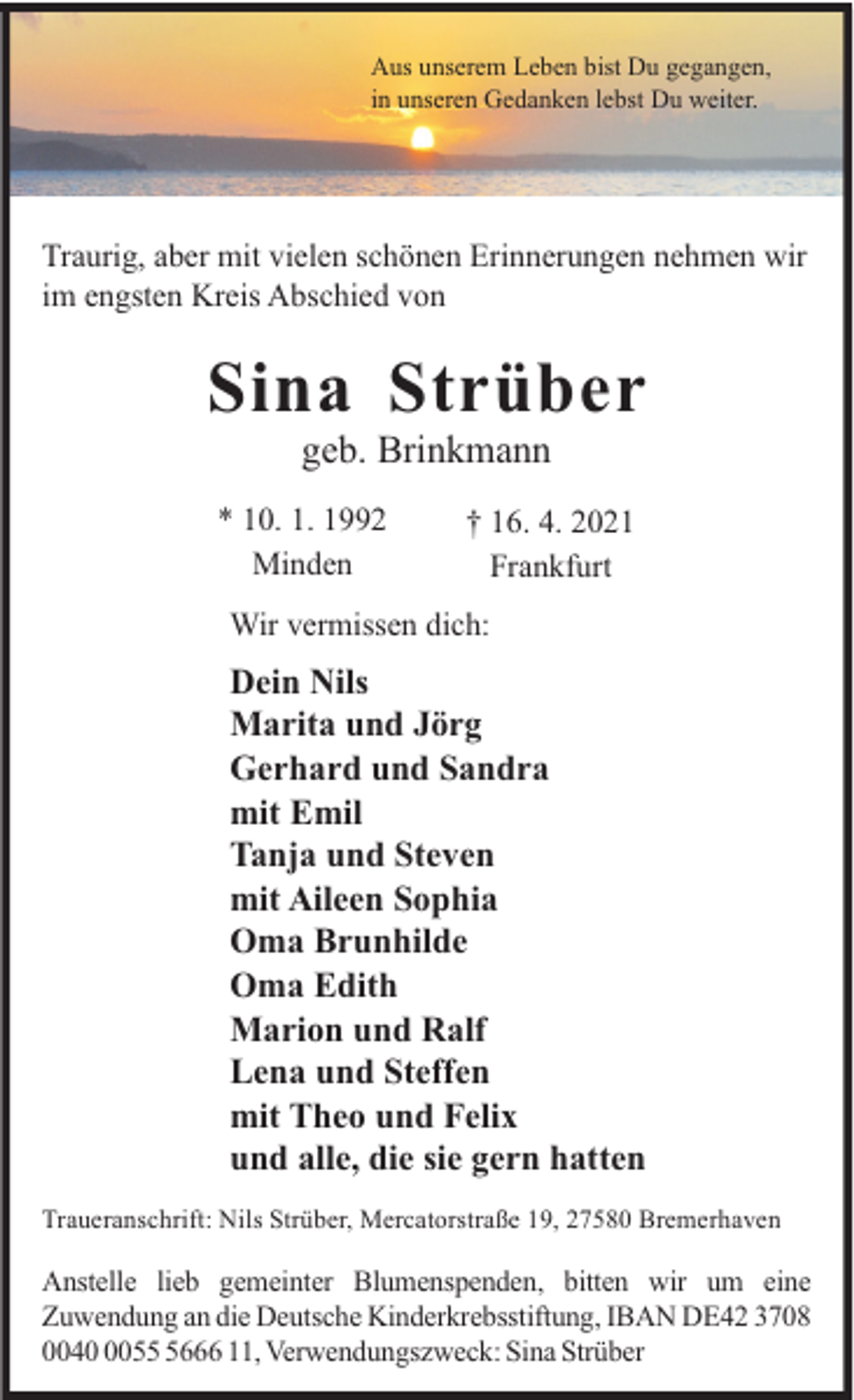 <p>Aus unserem Leben bist Du gegangen,<br />in unseren Gedanken lebst Du weiter.</p><p>Traurig, aber mit vielen schönen Erinnerungen nehmen wir<br />im engsten Kreis Abschied von</p><p>Sina Strüber<br />geb. Brinkmann<br />* 10. 1. 1992<br />Minden</p><p>† 16. 4. 2021<br />Frankfurt</p><p>Wir vermissen dich:</p><p>Dein Nils<br />Marita und Jörg<br />Gerhard und Sandra<br />mit Emil<br />Tanja und Steven<br />mit Aileen Sophia<br />Oma Brunhilde<br />Oma Edith<br />Marion und Ralf<br />Lena und Steffen<br />mit Theo und Felix<br />und alle, die sie gern hatten<br />Traueranschrift: Nils Strüber, Mercatorstraße 19, 27580 Bremerhaven</p><p>Anstelle lieb gemeinter Blumenspenden, bitten wir um eine<br />Zuwendung an die Deutsche Kinderkrebsstiftung, IBAN DE42 3708<br />00405666 11, Verwendungszweck: Sina Strüber</p>