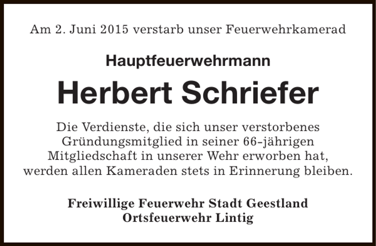 <p>Am 2. Juni 2015 verstarb unser Feuerwehrkamerad</p><p>Hauptfeuerwehrmann</p><p>Herbert Schriefer<br />Die Verdienste, die sich unser verstorbenes<br />Gründungsmitglied in seiner 66-jährigen<br />Mitgliedschaft in unserer Wehr erworben hat,<br />werden allen Kameraden stets in Erinnerung bleiben.<br />Freiwillige Feuerwehr Stadt Geestland<br />Ortsfeuerwehr Lintig</p>