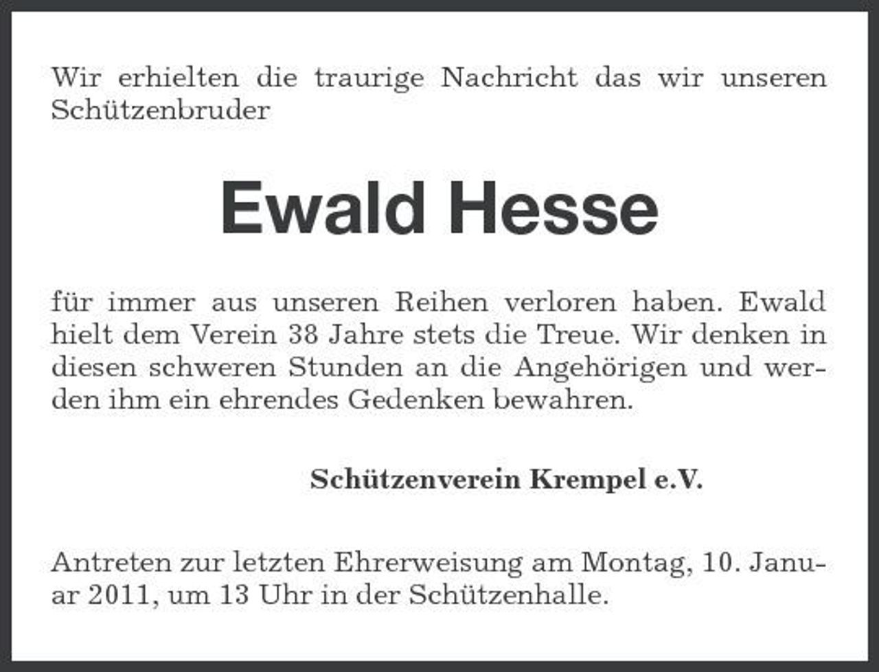 <p>Wir erhielten die traurige Nachricht das wir unseren Schützenbruder</p><p>Ewald Hesse<br />für immer aus unseren Reihen verloren haben. Ewald hielt dem Verein 38 Jahre stets die Treue. Wir denken in diesen schweren Stunden an die Angehörigen und werden ihm ein ehrendes Gedenken bewahren. Schützenverein Krempel e.V. Antreten zur letzten Ehrerweisung am Montag, 10. Januar 2011, um 13 Uhr in der Schützenhalle.</p>