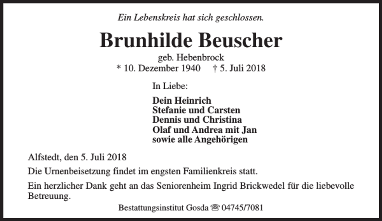 <p>Ein Lebenskreis hat sich geschlossen.</p><p>Brunhilde Beuscher<br />geb. Hebenbrock<br />* 10. Dezember 1940 † 5. Juli 2018<br />In Liebe:<br />Dein Heinrich<br />Stefanie und Carsten<br />Dennis und Christina<br />Olaf und Andrea mit Jan<br />sowie alle Angehörigen<br />Alfstedt, den 5. Juli 2018<br />Die Urnenbeisetzung findet im engsten Familienkreis statt.<br />Ein herzlicher Dank geht an das Seniorenheim Ingrid Brickwedel für die liebevolle<br />Betreuung.<br />Bestattungsinstitut Gosda s 04745/7081</p>