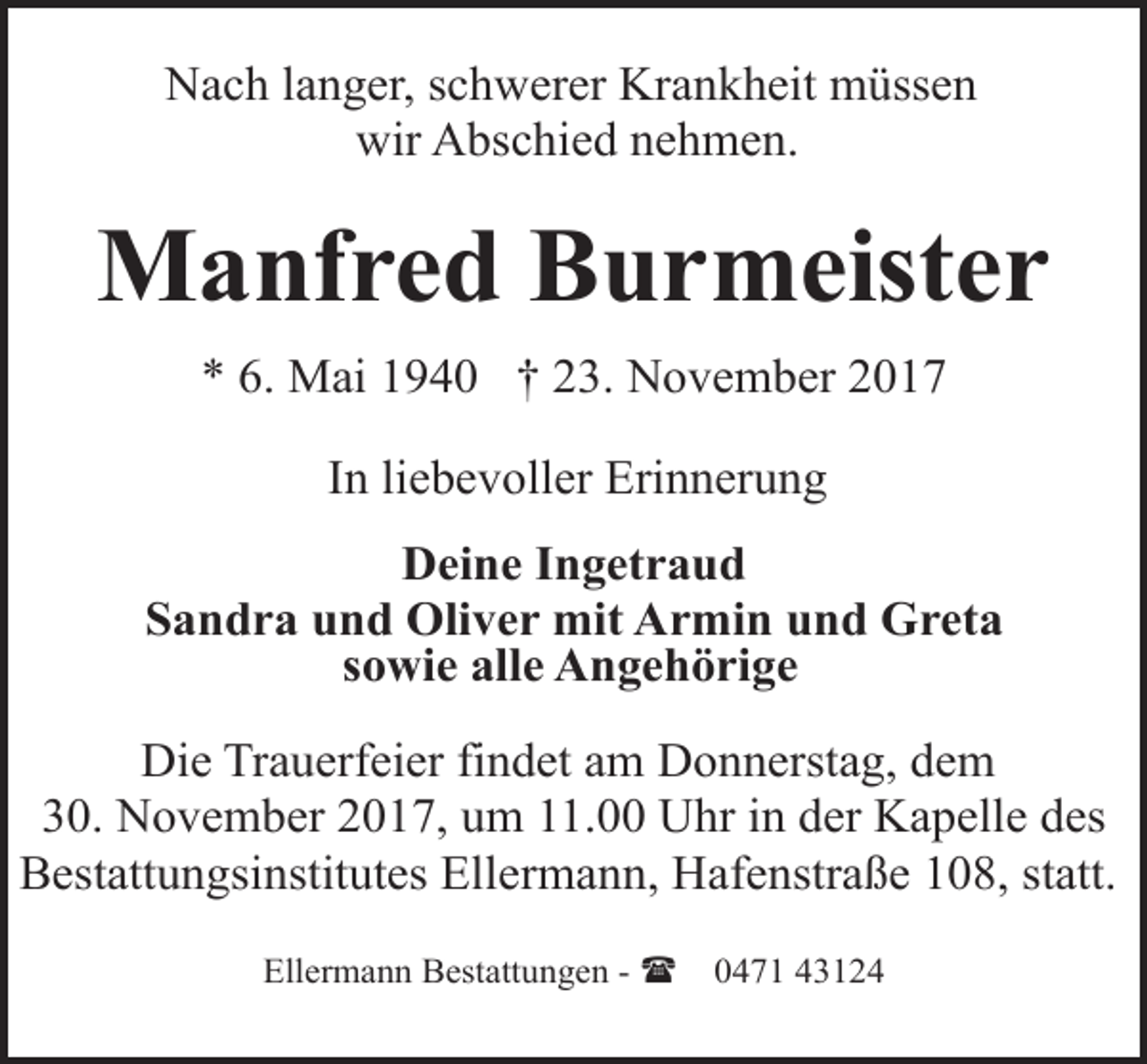 <p>Nach langer, schwerer Krankheit müssen<br />wir Abschied nehmen.</p><p>Manfred Burmeister<br />* 6. Mai 1940 † 23. November 2017<br />In liebevoller Erinnerung<br />Deine Ingetraud<br />Sandra und Oliver mit Armin und Greta<br />sowie alle Angehörige<br />Die Trauerfeier findet am Donnerstag, dem<br />30. November 2017, um 11.00 Uhr in der Kapelle des<br />Bestattungsinstitutes Ellermann, Hafenstraße 108, statt.<br />Ellermann Bestattungen - (</p><p>0471 43124</p>