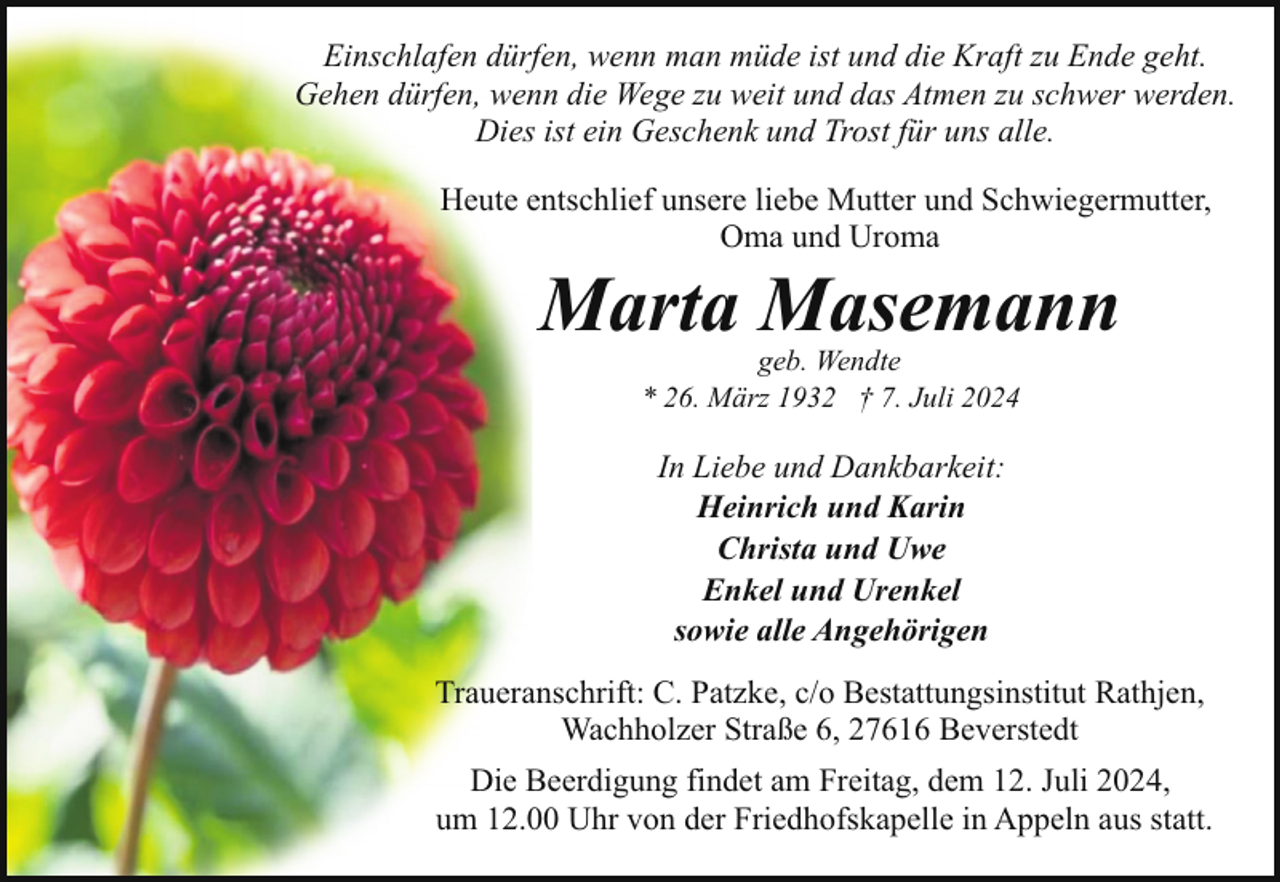 <p>Einschlafen dürfen, wenn man müde ist und die Kraft zu Ende geht.<br />Gehen dürfen, wenn die Wege zu weit und das Atmen zu schwer werden.<br />Dies ist ein Geschenk und Trost für uns alle.<br />Heute entschlief unsere liebe Mutter und Schwiegermutter,<br />Oma und Uroma</p><p>Marta Masemann<br />geb. Wendte<br />* 26. März 1932 † 7. Juli 2024</p><p>In Liebe und Dankbarkeit:<br />Heinrich und Karin<br />Christa und Uwe<br />Enkel und Urenkel<br />sowie alle Angehörigen<br />Traueranschrift: C. Patzke, c/o Bestattungsinstitut Rathjen,<br />Wachholzer Straße 6, 27616 Beverstedt<br />Die Beerdigung findet am Freitag, dem 12. Juli 2024,<br />um 12.00 Uhr von der Friedhofskapelle in Appeln aus statt.</p>