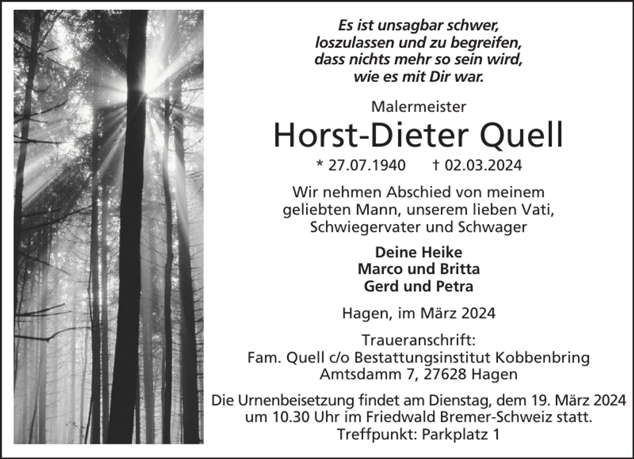 <p>Es ist unsagbar schwer,<br />loszulassen und zu begreifen,<br />dass nichts mehr so sein wird,<br />wie es mit Dir war.<br />Malermeister</p><p>Horst-Dieter Quell<br />* 27.07.1940</p><p>† 02.03.2024</p><p>Wir nehmen Abschied von meinem<br />geliebten Mann, unserem lieben Vati,<br />Schwiegervater und Schwager<br />Deine Heike<br />Marco und Britta<br />Gerd und Petra<br />Hagen, im März 2024<br />Traueranschrift:<br />Fam. Quell c/o Bestattungsinstitut Kobbenbring<br />Amtsdamm 7, 27628 Hagen<br />Die Urnenbeisetzung findet am Dienstag, dem 19. März 2024<br />um 10.30 Uhr im Friedwald Bremer-Schweiz statt.<br />Treffpunkt: Parkplatz 1</p>