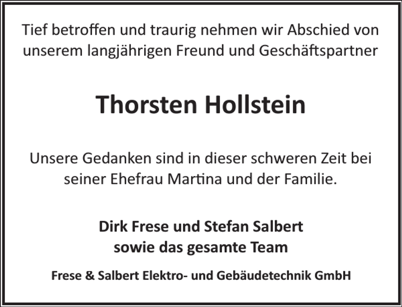 <p>Tief betroﬀen und traurig nehmen wir Abschied von<br />unserem langjährigen Freund und Geschä�spartner</p><p>Thorsten Hollstein<br />Unsere Gedanken sind in dieser schweren Zeit bei<br />seiner Ehefrau Mar�na und der Familie.<br />Dirk Frese und Stefan Salbert<br />sowie das gesamte Team<br />Frese &amp; Salbert Elektro- und Gebäudetechnik GmbH</p>