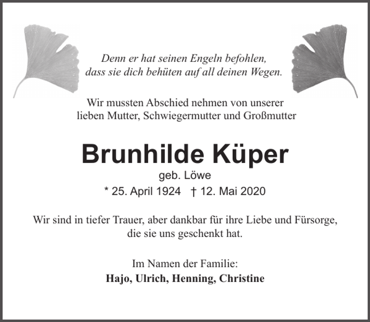 <p>Denn er hat seinen Engeln befohlen,<br />dass sie dich behüten auf all deinen Wegen.<br />Wir mussten Abschied nehmen von unserer<br />lieben Mutter, Schwiegermutter und Großmutter</p><p>Brunhilde Küper<br />geb. Löwe<br />* 25. April 1924 † 12. Mai 2020</p><p>Wir sind in tiefer Trauer, aber dankbar für ihre Liebe und Fürsorge,<br />die sie uns geschenkt hat.<br />Im Namen der Familie:<br />Hajo, Ulrich, Henning, Christine</p>