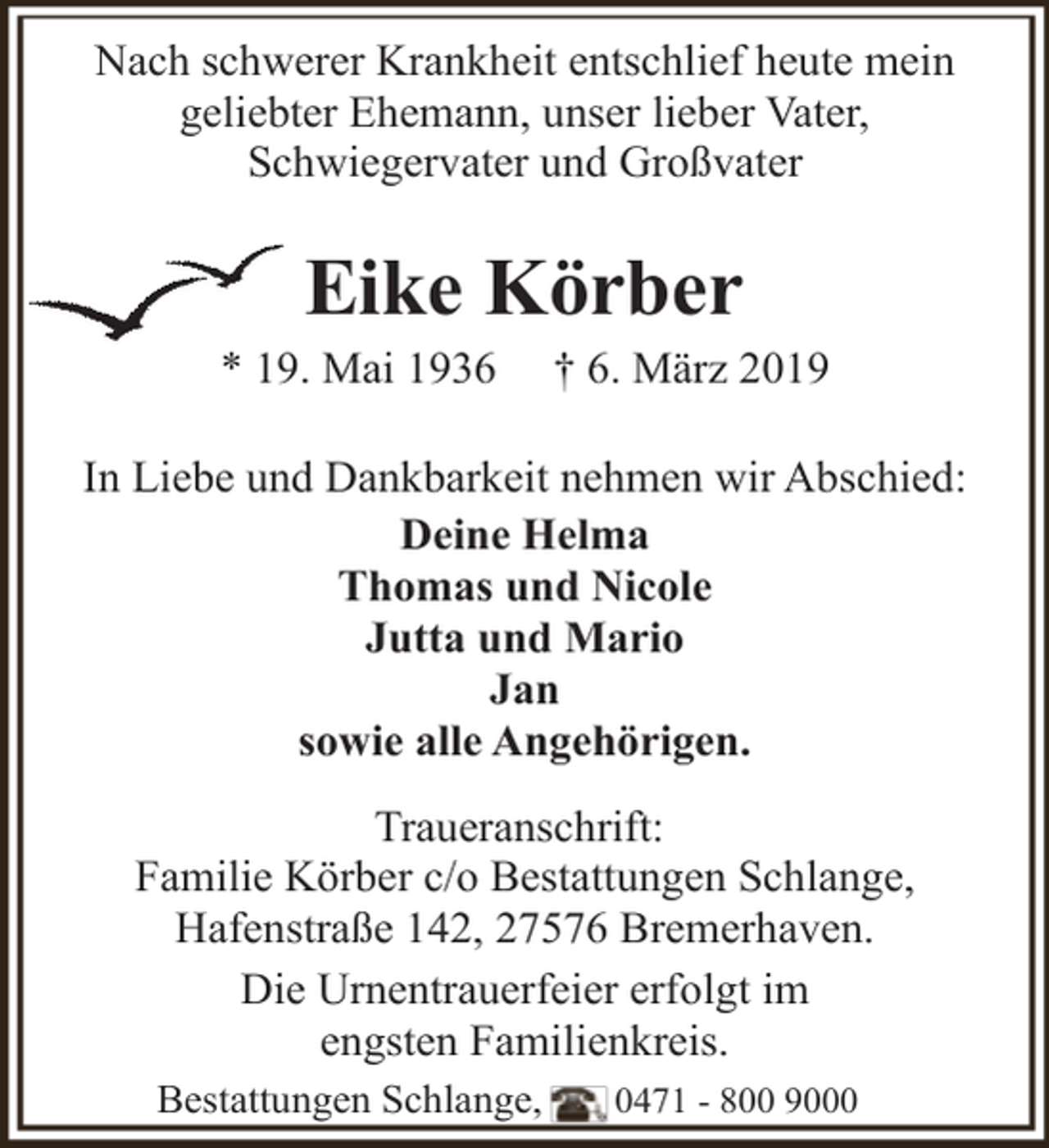 <p>Nach schwerer Krankheit entschlief heute mein<br />geliebter Ehemann, unser lieber Vater,<br />Schwiegervater und Großvater</p><p>Eike Körber</p><p>* 19. Mai 1936</p><p>† 6. März 2019</p><p>In Liebe und Dankbarkeit nehmen wir Abschied:<br />Deine Helma<br />Thomas und Nicole<br />Jutta und Mario<br />Jan<br />sowie alle Angehörigen.<br />Traueranschrift:<br />Familie Körber c/o Bestattungen Schlange,<br />Hafenstraße 142, 27576 Bremerhaven.<br />Die Urnentrauerfeier erfolgt im<br />engsten Familienkreis.<br />Bestattungen Schlange,</p><p>0471 - 800 9000</p>
