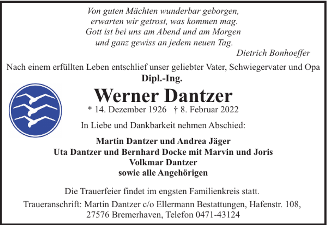 <p>Von guten Mächten wunderbar geborgen,<br />erwarten wir getrost, was kommen mag.<br />Gott ist bei uns am Abend und am Morgen<br />und ganz gewiss an jedem neuen Tag.<br />Dietrich Bonhoeffer<br />Nach einem erfüllten Leben entschlief unser geliebter Vater, Schwiegervater und Opa</p><p>Dipl.-Ing.</p><p>Werner Dantzer</p><p>* 14. Dezember 1926 † 8. Februar 2022<br />In Liebe und Dankbarkeit nehmen Abschied:<br />Martin Dantzer und Andrea Jäger<br />Uta Dantzer und Bernhard Docke mit Marvin und Joris<br />Volkmar Dantzer<br />sowie alle Angehörigen<br />Die Trauerfeier findet im engsten Familienkreis statt.<br />Traueranschrift: Martin Dantzer c/o Ellermann Bestattungen, Hafenstr. 108,<br />27576 Bremerhaven, Telefon 0471-43124</p>