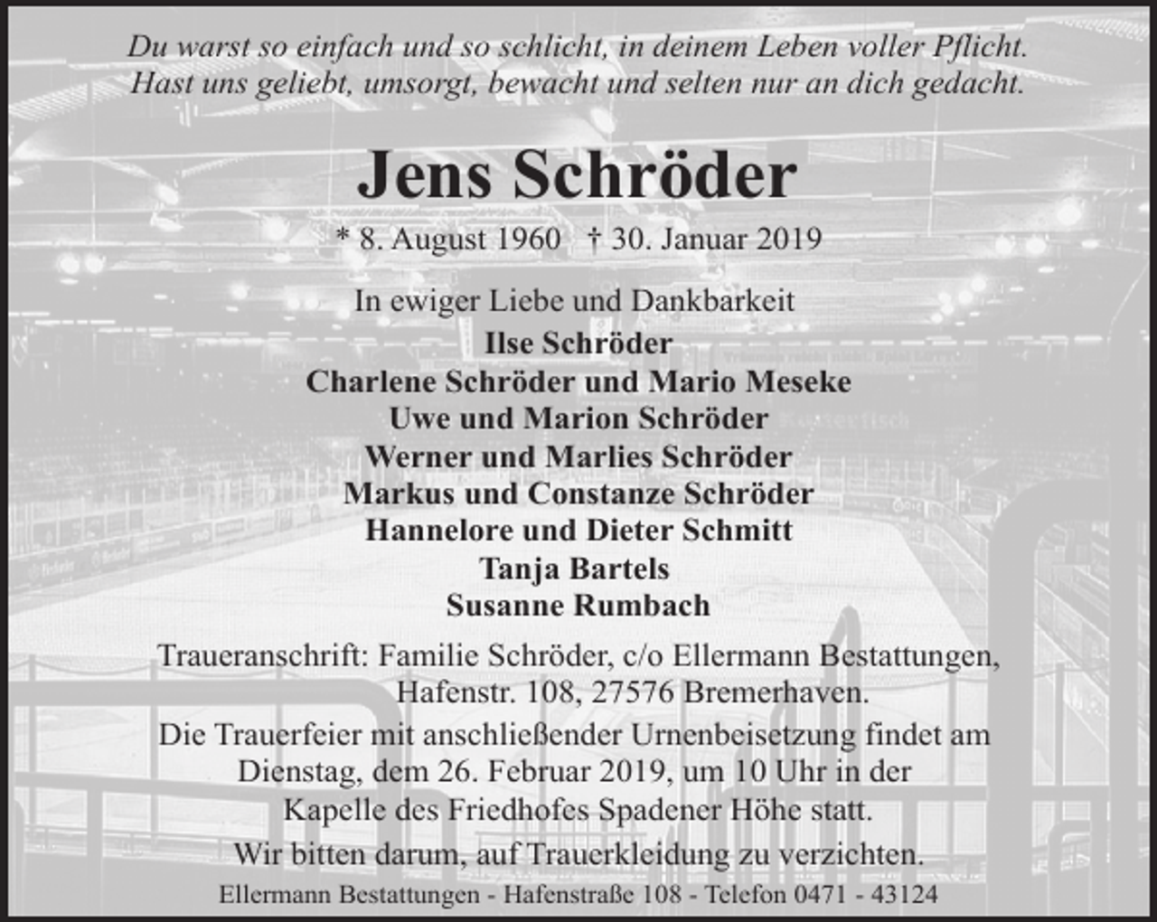 <p>Du warst so einfach und so schlicht, in deinem Leben voller Pflicht.<br />Hast uns geliebt, umsorgt, bewacht und selten nur an dich gedacht.</p><p>Jens Schröder</p><p>* 8. August 1960 † 30. Januar 2019<br />In ewiger Liebe und Dankbarkeit<br />Ilse Schröder<br />Charlene Schröder und Mario Meseke<br />Uwe und Marion Schröder<br />Werner und Marlies Schröder<br />Markus und Constanze Schröder<br />Hannelore und Dieter Schmitt<br />Tanja Bartels<br />Susanne Rumbach<br />Traueranschrift: Familie Schröder, c/o Ellermann Bestattungen,<br />Hafenstr. 108, 27576 Bremerhaven.<br />Die Trauerfeier mit anschließender Urnenbeisetzung findet am<br />Dienstag, dem 26. Februar 2019, um 10 Uhr in der<br />Kapelle des Friedhofes Spadener Höhe statt.<br />Wir bitten darum, auf Trauerkleidung zu verzichten.<br />Ellermann Bestattungen - Hafenstraße 108 - Telefon 0471 - 43124</p>