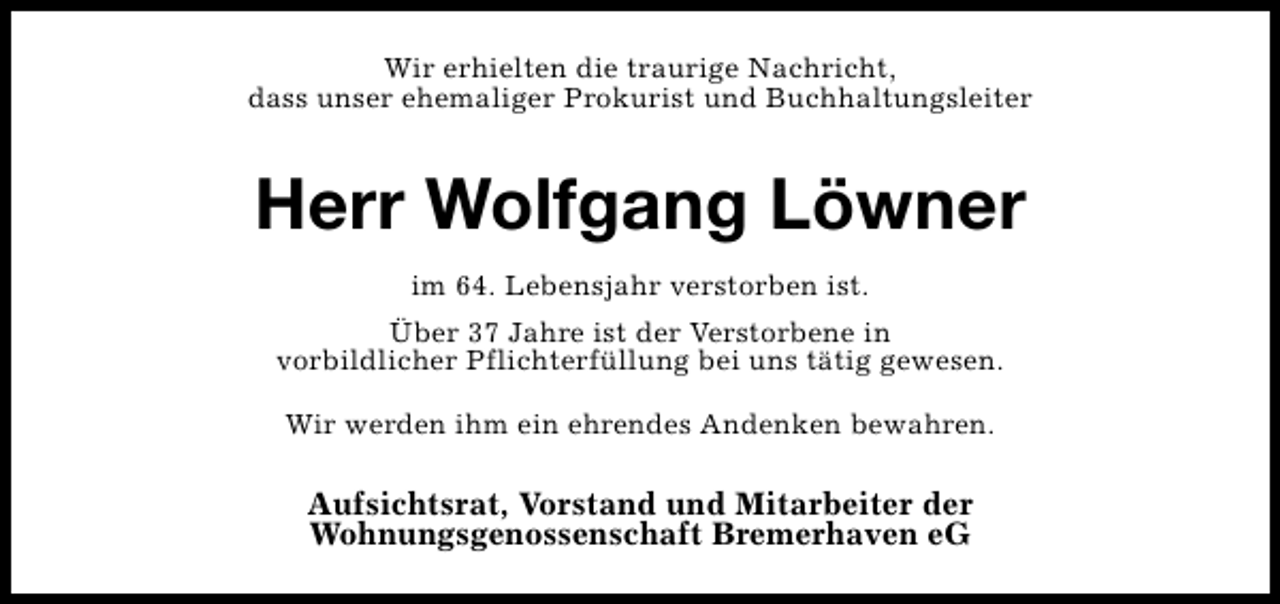 <p>Wir erhielten die traurige Nachricht,<br />dass unser ehemaliger Prokurist und Buchhaltungsleiter</p><p>Herr Wolfgang Löwner<br />im 64. Lebensjahr verstorben ist.<br />Über 37 Jahre ist der Verstorbene in<br />vorbildlicher Pflichterfüllung bei uns tätig gewesen.<br />Wir werden ihm ein ehrendes Andenken bewahren.</p><p>Aufsichtsrat, Vorstand und Mitarbeiter der<br />Wohnungsgenossenschaft Bremerhaven eG</p>