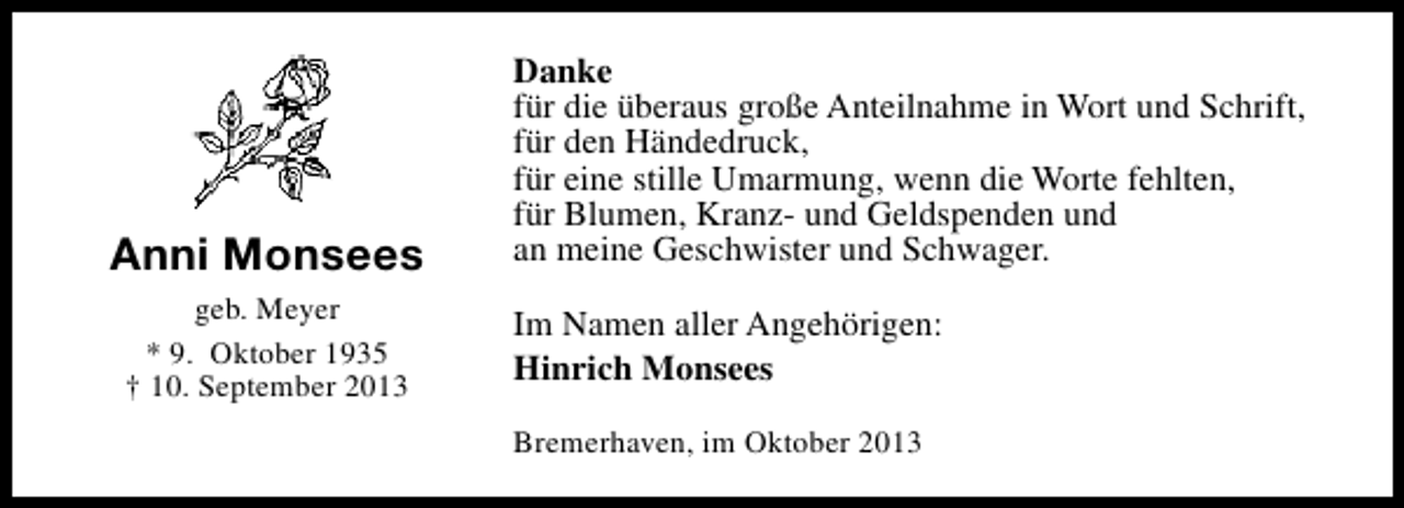 <p>Anni Monsees<br />geb. Meyer<br />* 9. Oktober 1935<br />† 10. September 2013</p><p>Danke<br />für die überaus große Anteilnahme in Wort und Schrift,<br />für den Händedruck,<br />für eine stille Umarmung, wenn die Worte fehlten,<br />für Blumen, Kranz- und Geldspenden und<br />an meine Geschwister und Schwager.<br />Im Namen aller Angehörigen:<br />Hinrich Monsees<br />Bremerhaven, im Oktober 2013</p>