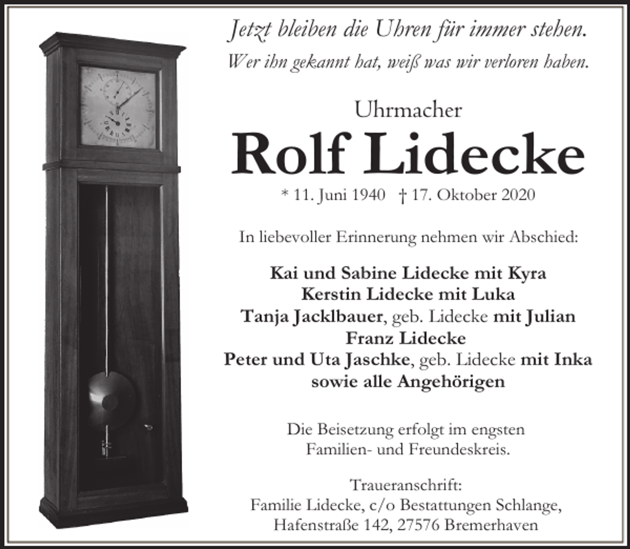 <p>Jetzt bleiben die Uhren für immer stehen.<br />Wer ihn gekannt hat, weiß was wir verloren haben.</p>
<p>Uhrmacher</p>
<p>Rolf Lidecke<br />* 11. Juni 1940 † 17. Oktober 2020</p>
<p>In liebevoller Erinnerung nehmen wir Abschied:</p>
<p>Kai und Sabine Lidecke mit Kyra<br />Kerstin Lidecke mit Luka<br />Tanja Jacklbauer, geb. Lidecke mit Julian<br />Franz Lidecke<br />Peter und Uta Jaschke, geb. Lidecke mit Inka<br />sowie alle Angehörigen<br />Die Beisetzung erfolgt im engsten<br />Familien- und Freundeskreis.<br />Traueranschrift:<br />Familie Lidecke, c/o Bestattungen Schlange,<br />Hafenstraße 142, 27576 Bremerhaven</p>