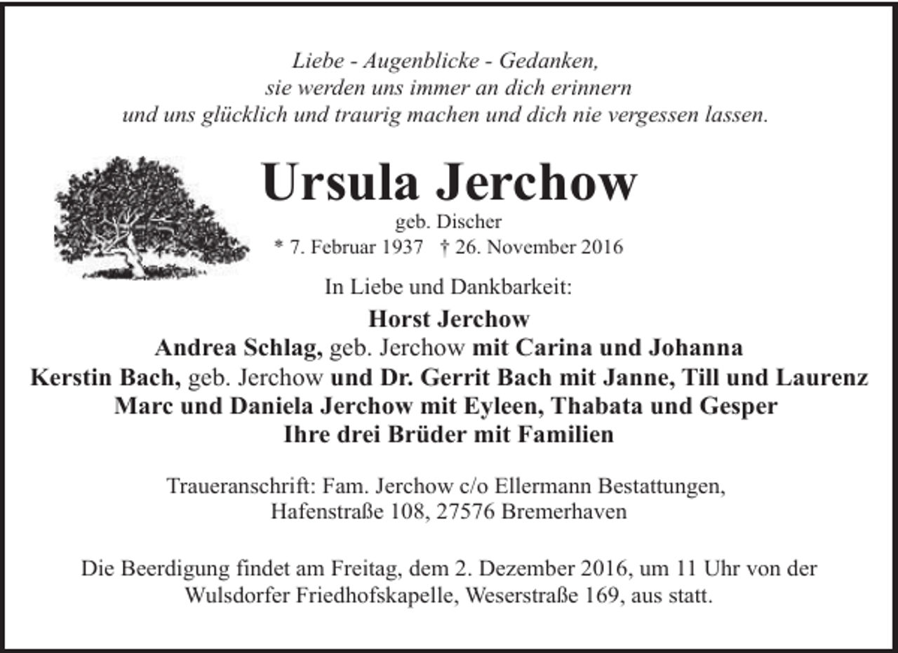 <p>Liebe - Augenblicke - Gedanken,<br />sie werden uns immer an dich erinnern<br />und uns glücklich und traurig machen und dich nie vergessen lassen.</p><p>Ursula Jerchow<br />geb. Discher<br />* 7. Februar 1937 † 26. November 2016</p><p>In Liebe und Dankbarkeit:</p><p>Horst Jerchow<br />Andrea Schlag, geb. Jerchow mit Carina und Johanna<br />Kerstin Bach, geb. Jerchow und Dr. Gerrit Bach mit Janne, Till und Laurenz<br />Marc und Daniela Jerchow mit Eyleen, Thabata und Gesper<br />Ihre drei Brüder mit Familien<br />Traueranschrift: Fam. Jerchow c/o Ellermann Bestattungen,<br />Hafenstraße 108, 27576 Bremerhaven<br />Die Beerdigung findet am Freitag, dem 2. Dezember 2016, um 11 Uhr von der<br />Wulsdorfer Friedhofskapelle, Weserstraße 169, aus statt.</p>