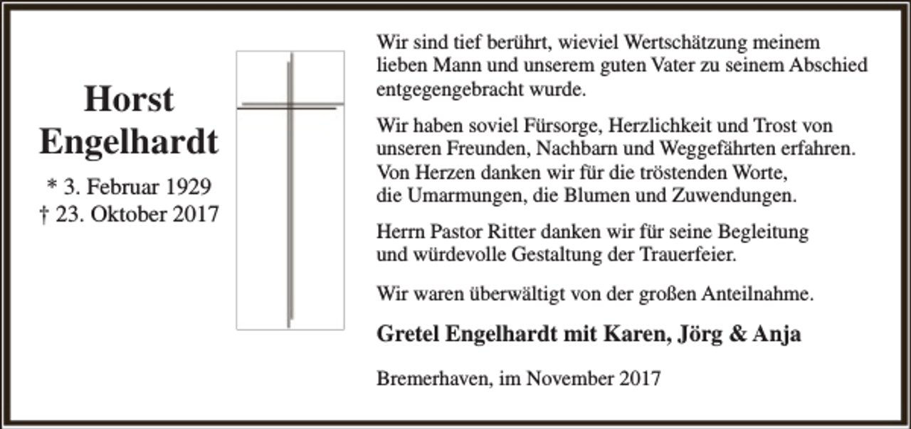 <p>Horst<br />Engelhardt<br />* 3. Februar 1929<br />† 23. Oktober 2017</p><p>Wir sind tief berührt, wieviel Wertschätzung meinem<br />lieben Mann und unserem guten Vater zu seinem Abschied<br />entgegengebracht wurde.<br />Wir haben soviel Fürsorge, Herzlichkeit und Trost von<br />unseren Freunden, Nachbarn und Weggefährten erfahren.<br />Von Herzen danken wir für die tröstenden Worte,<br />die Umarmungen, die Blumen und Zuwendungen.<br />Herrn Pastor Ritter danken wir für seine Begleitung<br />und würdevolle Gestaltung der Trauerfeier.<br />Wir waren überwältigt von der großen Anteilnahme.</p><p>Gretel Engelhardt mit Karen, Jörg &amp; Anja<br />Bremerhaven, im November 2017</p>