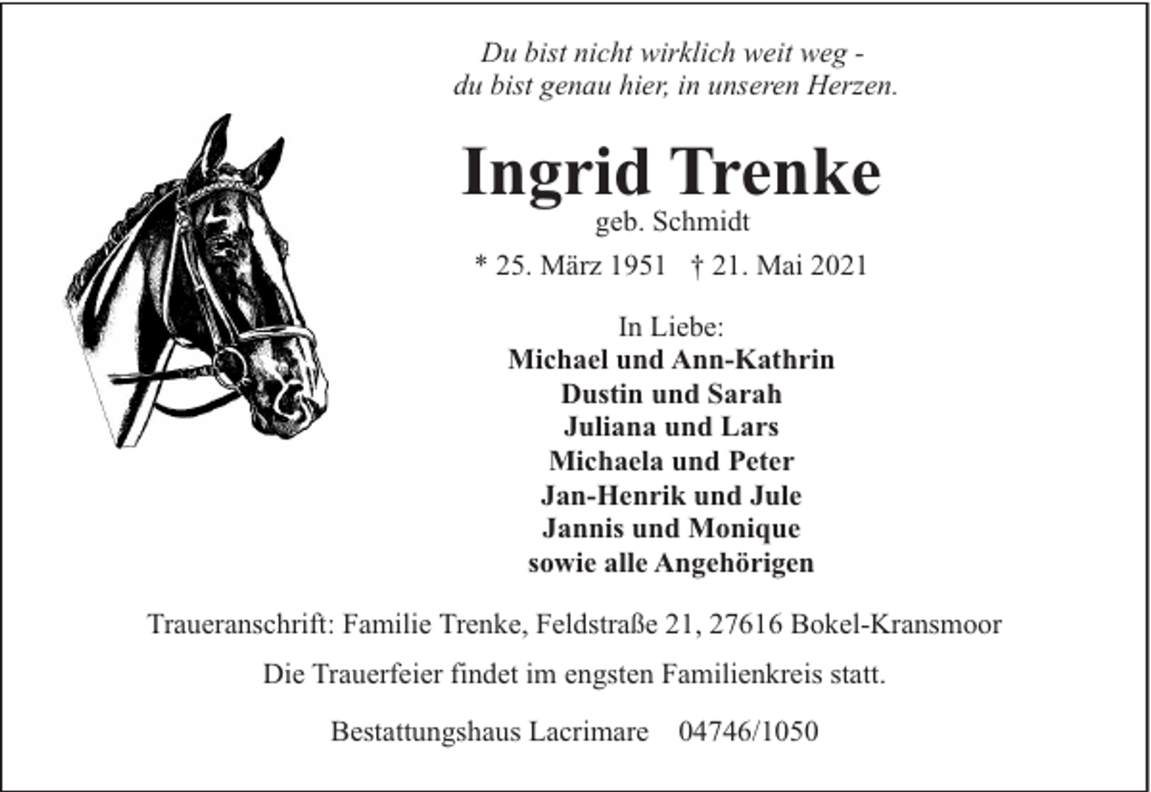 <p>Du bist nicht wirklich weit weg du bist genau hier, in unseren Herzen.</p><p>Ingrid Trenke<br />geb. Schmidt</p><p>* 25. März 1951 † 21. Mai 2021<br />In Liebe:<br />Michael und Ann-Kathrin<br />Dustin und Sarah<br />Juliana und Lars<br />Michaela und Peter<br />Jan-Henrik und Jule<br />Jannis und Monique<br />sowie alle Angehörigen<br />Traueranschrift: Familie Trenke, Feldstraße 21, 27616 Bokel-Kransmoor<br />Die Trauerfeier findet im engsten Familienkreis statt.<br />Bestattungshaus Lacrimare 04746/1050</p>