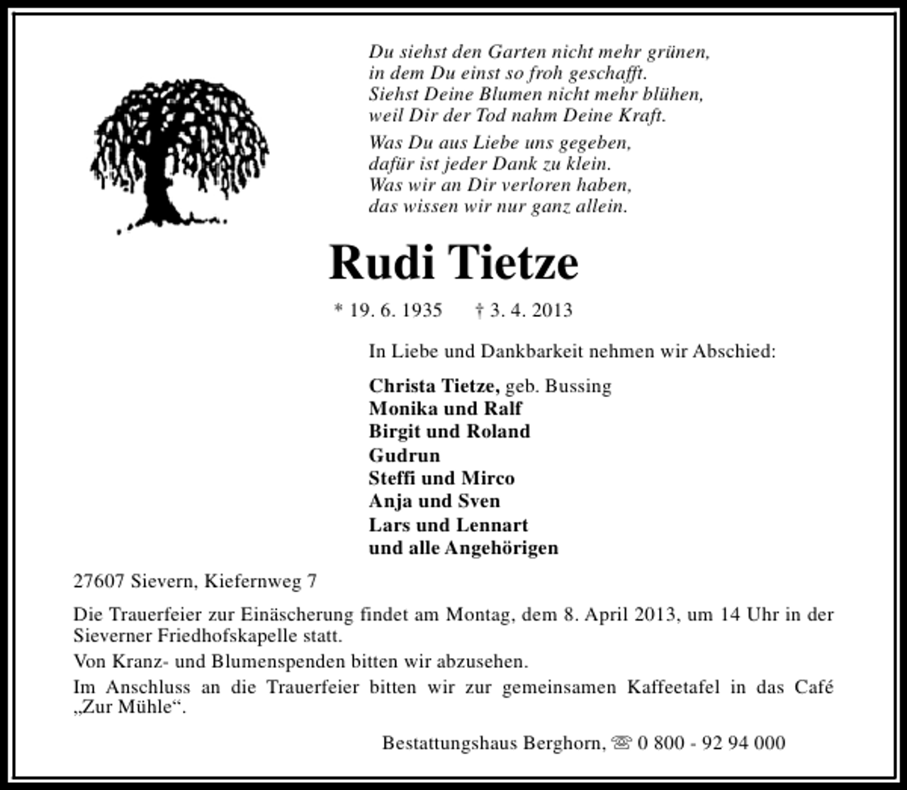 <p>Du siehst den Garten nicht mehr grünen,<br />in dem Du einst so froh geschafft.<br />Siehst Deine Blumen nicht mehr blühen,<br />weil Dir der Tod nahm Deine Kraft.<br />Was Du aus Liebe uns gegeben,<br />dafür ist jeder Dank zu klein.<br />Was wir an Dir verloren haben,<br />das wissen wir nur ganz allein.</p><p>Rudi Tietze<br />* 19. 6. 1935</p><p>† 3. 4. 2013</p><p>In Liebe und Dankbarkeit nehmen wir Abschied:<br />Christa Tietze, geb. Bussing<br />Monika und Ralf<br />Birgit und Roland<br />Gudrun<br />Steffi und Mirco<br />Anja und Sven<br />Lars und Lennart<br />und alle Angehörigen<br />27607 Sievern, Kiefernweg 7<br />Die Trauerfeier zur Einäscherung findet am Montag, dem 8. April 2013, um 14 Uhr in der<br />Sieverner Friedhofskapelle statt.<br />Von Kranz- und Blumenspenden bitten wir abzusehen.<br />Im Anschluss an die Trauerfeier bitten wir zur gemeinsamen Kaffeetafel in das Café<br />„Zur Mühle“.<br />Bestattungshaus Berghorn, s 0 800 - 92 94 000</p>