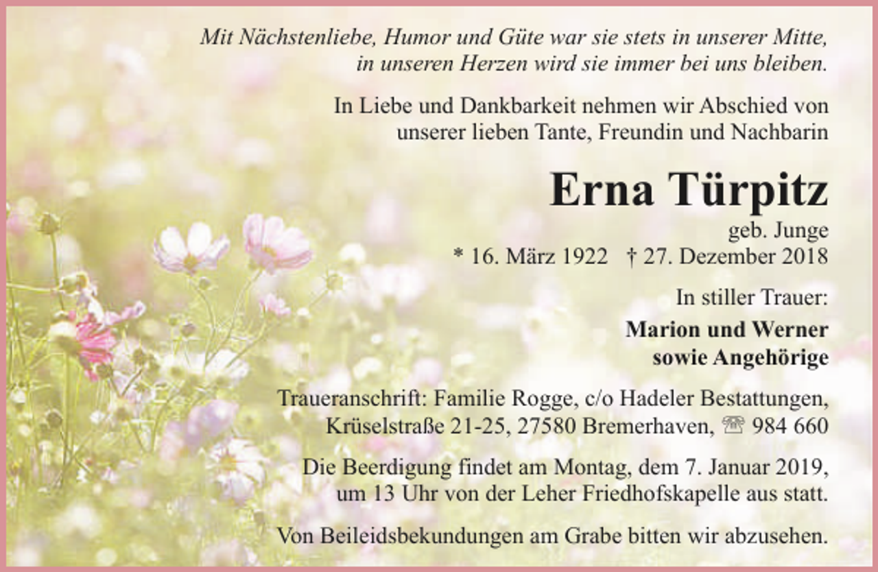 <p>Mit Nächstenliebe, Humor und Güte war sie stets in unserer Mitte,<br />in unseren Herzen wird sie immer bei uns bleiben.<br />In Liebe und Dankbarkeit nehmen wir Abschied von<br />unserer lieben Tante, Freundin und Nachbarin</p><p>Erna Türpitz</p><p>geb. Junge<br />* 16. März 1922 † 27. Dezember 2018<br />In stiller Trauer:<br />Marion und Werner<br />sowie Angehörige<br />Traueranschrift: Familie Rogge, c/o Hadeler Bestattungen,<br />Krüselstraße 21-25, 27580 Bremerhaven, ' 984 660<br />Die Beerdigung findet am Montag, dem 7. Januar 2019,<br />um 13 Uhr von der Leher Friedhofskapelle aus statt.<br />Von Beileidsbekundungen am Grabe bitten wir abzusehen.</p>