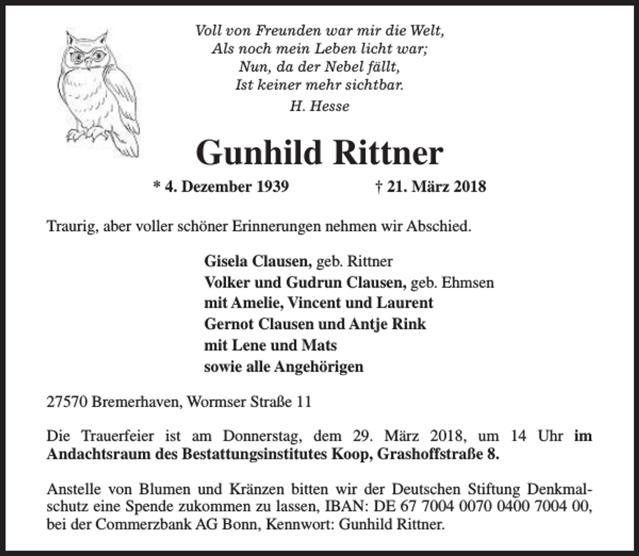 <p>Voll von Freunden war mir die Welt,<br />Als noch mein Leben licht war;<br />Nun, da der Nebel fällt,<br />Ist keiner mehr sichtbar.<br />H. Hesse</p><p>Gunhild Rittner</p><p>* 4. Dezember 1939</p><p>† 21. März 2018</p><p>Traurig, aber voller schöner Erinnerungen nehmen wir Abschied.<br />Gisela Clausen, geb. Rittner<br />Volker und Gudrun Clausen, geb. Ehmsen<br />mit Amelie, Vincent und Laurent<br />Gernot Clausen und Antje Rink<br />mit Lene und Mats<br />sowie alle Angehörigen<br />27570 Bremerhaven, Wormser Straße 11<br />Die Trauerfeier ist am Donnerstag, dem 29. März 2018, um 14 Uhr im<br />Andachtsraum des Bestattungsinstitutes Koop, Grashoffstraße 8.<br />Anstelle von Blumen und Kränzen bitten wir der Deutschen Stiftung Denkmalschutz eine Spende zukommen zu lassen, IBAN: DE 6004 007400 7004 00,<br />bei der Commerzbank AG Bonn, Kennwort: Gunhild Rittner.</p>