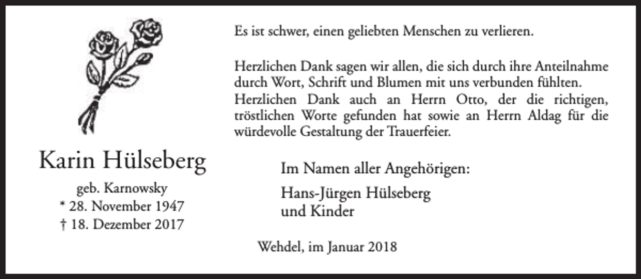 <p>Es ist schwer, einen geliebten Menschen zu verlieren.<br />Herzlichen Dank sagen wir allen, die sich durch ihre Anteilnahme<br />durch Wort, Schrift und Blumen mit uns verbunden fühlten.<br />Herzlichen Dank auch an Herrn Otto, der die richtigen,<br />tröstlichen Worte gefunden hat sowie an Herrn Aldag für die<br />würdevolle Gestaltung der Trauerfeier.</p><p>Karin Hülseberg<br />geb. Karnowsky<br />* 28. November 1947<br />† 18. Dezember 2017</p><p>Im Namen aller Angehörigen:<br />Hans-Jürgen Hülseberg<br />und Kinder<br />Wehdel, im Januar 2018</p>