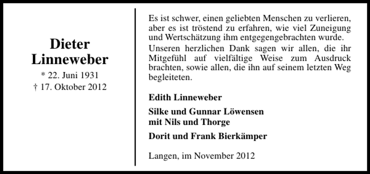 <p>Dieter<br />Linneweber<br />* 22. Juni 1931<br />† 17. Oktober 2012</p><p>Es ist schwer, einen geliebten Menschen zu verlieren,<br />aber es ist tröstend zu erfahren, wie viel Zuneigung<br />und Wertschätzung ihm entgegengebrachten wurde.<br />Unseren herzlichen Dank sagen wir allen, die ihr<br />Mitgefühl auf vielfältige Weise zum Ausdruck<br />brachten, sowie allen, die ihn auf seinem letzten Weg<br />begleiteten.<br />Edith Linneweber<br />Silke und Gunnar Löwensen<br />mit Nils und Thorge<br />Dorit und Frank Bierkämper<br />Langen, im November 2012</p>