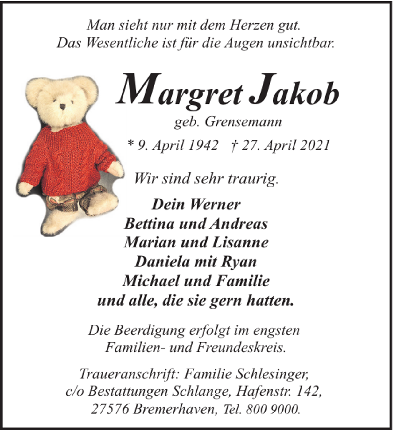 <p>Man sieht nur mit dem Herzen gut.<br />Das Wesentliche ist für die Augen unsichtbar.</p><p>Margret Jakob<br />geb. Grensemann</p><p>* 9. April 1942 † 27. April 2021</p><p>Wir sind sehr traurig.<br />Dein Werner<br />Bettina und Andreas<br />Marian und Lisanne<br />Daniela mit Ryan<br />Michael und Familie<br />und alle, die sie gern hatten.<br />Die Beerdigung erfolgt im engsten<br />Familien- und Freundeskreis.<br />Traueranschrift: Familie Schlesinger,<br />c/o Bestattungen Schlange, Hafenstr. 142,<br />27576 Bremerhaven, Tel. 800 9000.</p>