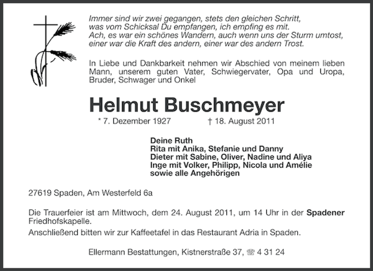 <p>Immer sind wir zwei gegangen, stets den gleichen Schritt,<br />was vom Schicksal Du empfangen, ich empfing es mit.<br />Ach, es war ein schönes Wandern, auch wenn uns der Sturm umtost,<br />einer war die Kraft des andern, einer war des andern Trost.<br />In Liebe und Dankbarkeit nehmen wir Abschied von meinem lieben<br />Mann, unserem guten Vater, Schwiegervater, Opa und Uropa,<br />Bruder, Schwager und Onkel</p><p>Helmut Buschmeyer<br />* 7. Dezember 1927</p><p>† 18. August 2011</p><p>Deine Ruth<br />Rita mit Anika, Stefanie und Danny<br />Dieter mit Sabine, Oliver, Nadine und Aliya<br />Inge mit Volker, Philipp, Nicola und Amélie<br />sowie alle Angehörigen</p><p>27619 Spaden, Am Westerfeld 6a<br />Die Trauerfeier ist am Mittwoch, dem 24. August 2011, um 14 Uhr in der Spadener<br />Friedhofskapelle.<br />Anschließend bitten wir zur Kaffeetafel in das Restaurant Adria in Spaden.<br />Ellermann Bestattungen, Kistnerstraße 37, 4 31 24</p>