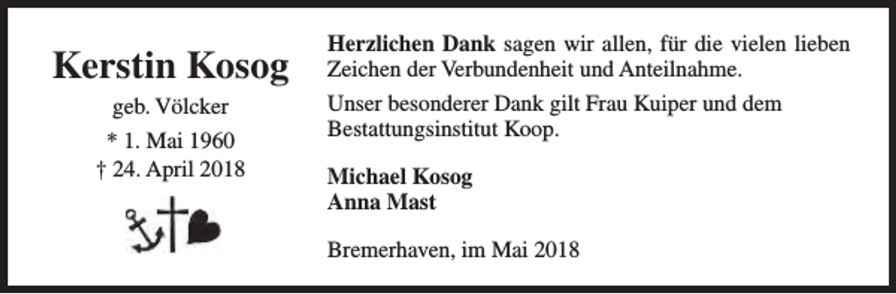 <p>Kerstin Kosog<br />geb. Völcker<br />* 1. Mai 1960<br />† 24. April 2018</p><p>Herzlichen Dank sagen wir allen, für die vielen lieben<br />Zeichen der Verbundenheit und Anteilnahme.<br />Unser besonderer Dank gilt Frau Kuiper und dem<br />Bestattungsinstitut Koop.<br />Michael Kosog<br />Anna Mast<br />Bremerhaven, im Mai 2018</p>