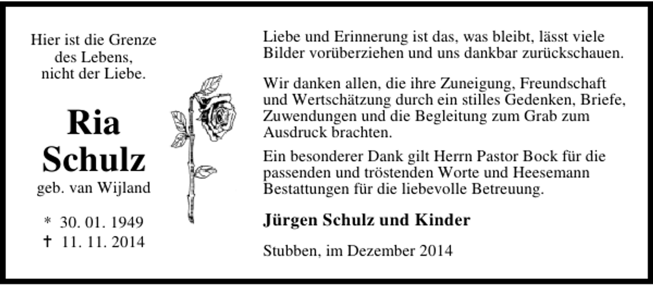<p>Hier ist die Grenze<br />des Lebens,<br />nicht der Liebe.</p><p>Ria<br />Schulz</p><p>geb. van Wijland<br />* 30. 01. 1949<br />11. 11. 2014</p><p>Liebe und Erinnerung ist das, was bleibt, lässt viele<br />Bilder vorüberziehen und uns dankbar zurückschauen.<br />Wir danken allen, die ihre Zuneigung, Freundschaft<br />und Wertschätzung durch ein stilles Gedenken, Briefe,<br />Zuwendungen und die Begleitung zum Grab zum<br />Ausdruck brachten.<br />Ein besonderer Dank gilt Herrn Pastor Bock für die<br />passenden und tröstenden Worte und Heesemann<br />Bestattungen für die liebevolle Betreuung.</p><p>Jürgen Schulz und Kinder<br />Stubben, im Dezember 2014</p>