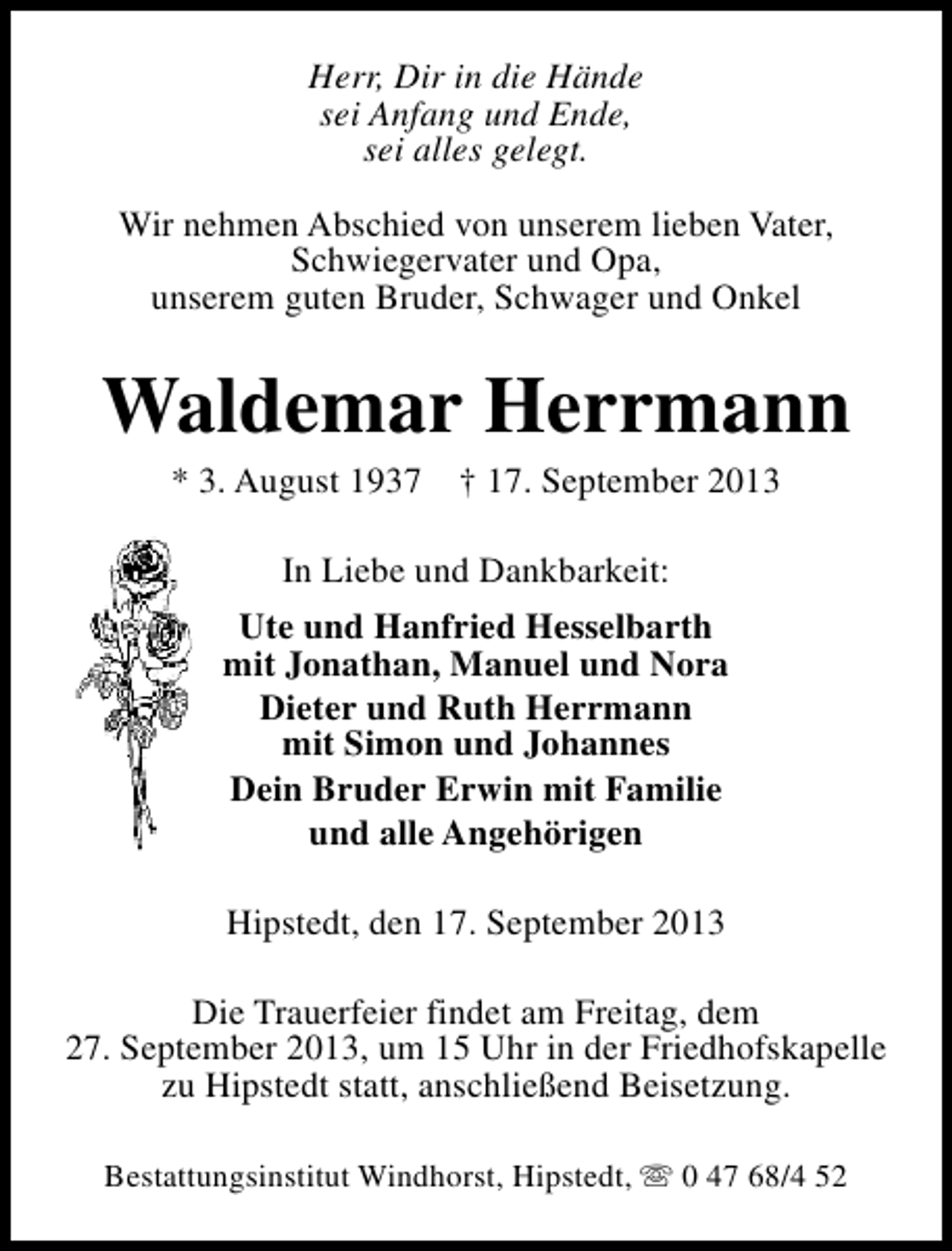 <p>Herr, Dir in die Hände<br />sei Anfang und Ende,<br />sei alles gelegt.<br />Wir nehmen Abschied von unserem lieben Vater,<br />Schwiegervater und Opa,<br />unserem guten Bruder, Schwager und Onkel</p><p>Waldemar Herrmann<br />* 3. August 1937</p><p>† 17. September 2013</p><p>In Liebe und Dankbarkeit:<br />Ute und Hanfried Hesselbarth<br />mit Jonathan, Manuel und Nora<br />Dieter und Ruth Herrmann<br />mit Simon und Johannes<br />Dein Bruder Erwin mit Familie<br />und alle Angehörigen<br />Hipstedt, den 17. September 2013<br />Die Trauerfeier findet am Freitag, dem<br />27. September 2013, um 15 Uhr in der Friedhofskapelle<br />zu Hipstedt statt, anschließend Beisetzung.<br />Bestattungsinstitut Windhorst, Hipstedt, s 0 47 68/4 52</p>