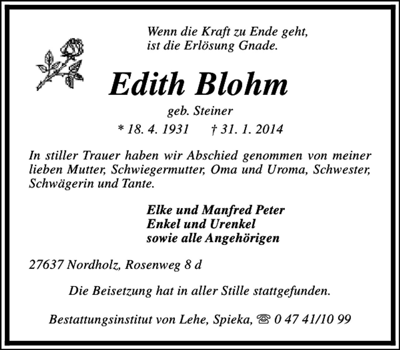 <p>Wenn die Kraft zu Ende geht,<br />ist die Erlösung Gnade.</p><p>Edith Blohm<br />geb. Steiner<br />* 18. 4. 1931<br />† 31. 1. 2014</p><p>In stiller Trauer haben wir Abschied genommen von meiner<br />lieben Mutter, Schwiegermutter, Oma und Uroma, Schwester,<br />Schwägerin und Tante.<br />Elke und Manfred Peter<br />Enkel und Urenkel<br />sowie alle Angehörigen<br />27637 Nordholz, Rosenweg 8 d<br />Die Beisetzung hat in aller Stille stattgefunden.<br />Bestattungsinstitut von Lehe, Spieka, s 0 47 41/10 99</p>