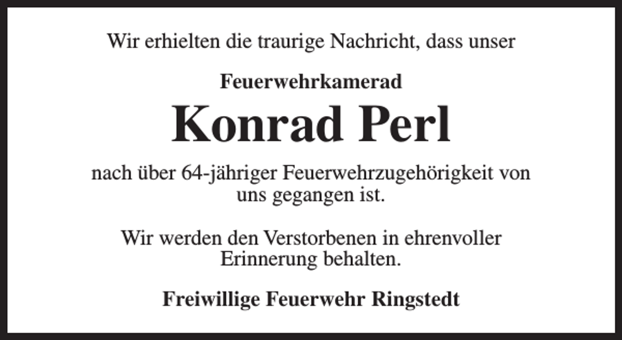 <p>Wir erhielten die traurige Nachricht, dass unser<br />Feuerwehrkamerad</p><p>Konrad Perl</p><p>nach über 64-jähriger Feuerwehrzugehörigkeit von<br />uns gegangen ist.<br />Wir werden den Verstorbenen in ehrenvoller<br />Erinnerung behalten.<br />Freiwillige Feuerwehr Ringstedt</p>