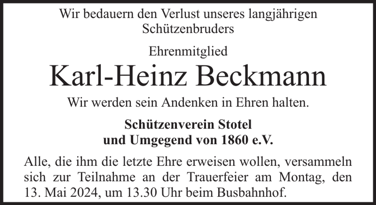 <p>Wir bedauern den Verlust unseres langjährigen<br />Schützenbruders<br />Ehrenmitglied</p><p>Karl-Heinz Beckmann<br />Wir werden sein Andenken in Ehren halten.<br />Schützenverein Stotel<br />und Umgegend von 1860 e.V.<br />Alle, die ihm die letzte Ehre erweisen wollen, versammeln<br />sich zur Teilnahme an der Trauerfeier am Montag, den<br />13. Mai 2024, um 13.30 Uhr beim Busbahnhof.</p>
