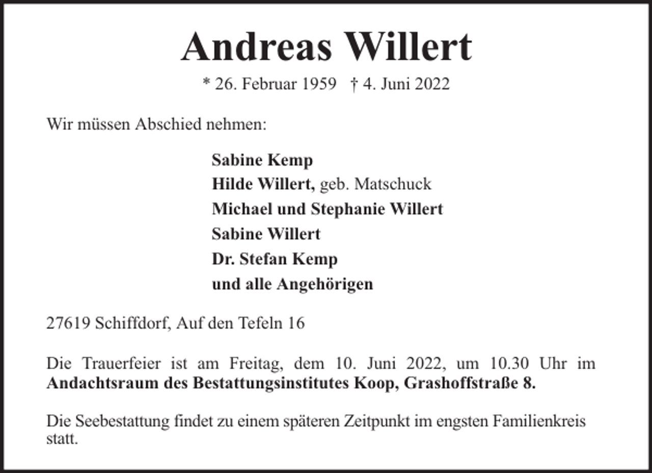 <p>Andreas Willert<br />* 26. Februar 1959 † 4. Juni 2022</p><p>Wir müssen Abschied nehmen:<br />Sabine Kemp<br />Hilde Willert, geb. Matschuck<br />Michael und Stephanie Willert<br />Sabine Willert<br />Dr. Stefan Kemp<br />und alle Angehörigen<br />27619 Schiffdorf, Auf den Tefeln 16<br />Die Trauerfeier ist am Freitag, dem 10. Juni 2022, um 10.30 Uhr im<br />Andachtsraum des Bestattungsinstitutes Koop, Grashoffstraße 8.<br />Die Seebestattung findet zu einem späteren Zeitpunkt im engsten Familienkreis<br />statt.</p>