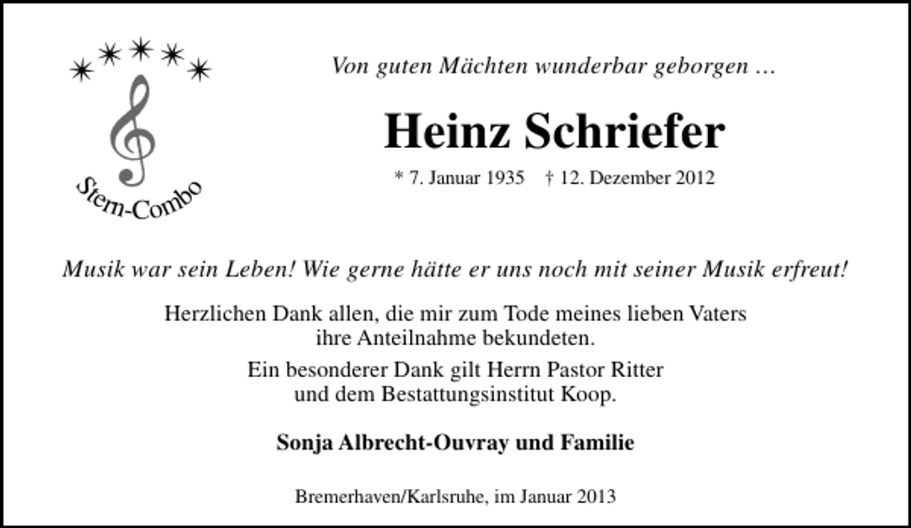 <p>✴✴✴✴</p><p>S</p><p>ter<br />n</p><p>Von guten Mächten wunderbar geborgen …</p><p>Heinz Schriefer<br />-Comb</p><p>o</p><p>✴</p><p>* 7. Januar 1935</p><p>† 12. Dezember 2012</p><p>Musik war sein Leben! Wie gerne hätte er uns noch mit seiner Musik erfreut!<br />Herzlichen Dank allen, die mir zum Tode meines lieben Vaters<br />ihre Anteilnahme bekundeten.<br />Ein besonderer Dank gilt Herrn Pastor Ritter<br />und dem Bestattungsinstitut Koop.<br />Sonja Albrecht-Ouvray und Familie<br />Bremerhaven/Karlsruhe, im Januar 2013</p>