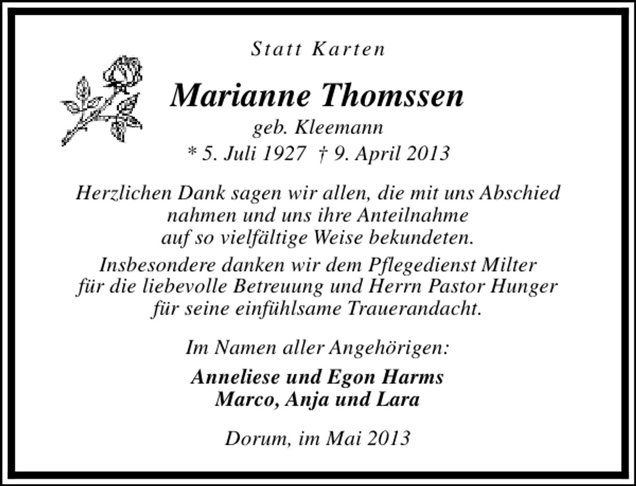 <p>Statt Karten</p><p>Marianne Thomssen<br />geb. Kleemann<br />* 5. Juli 1927 † 9. April 2013</p><p>Herzlichen Dank sagen wir allen, die mit uns Abschied<br />nahmen und uns ihre Anteilnahme<br />auf so vielfältige Weise bekundeten.<br />Insbesondere danken wir dem Pflegedienst Milter<br />für die liebevolle Betreuung und Herrn Pastor Hunger<br />für seine einfühlsame Trauerandacht.<br />Im Namen aller Angehörigen:<br />Anneliese und Egon Harms<br />Marco, Anja und Lara<br />Dorum, im Mai 2013</p>
