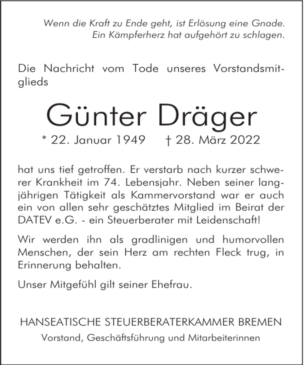 <p>Wenn die Kraft zu Ende geht, ist Erlösung eine Gnade.<br />Ein Kämpferherz hat aufgehört zu schlagen.</p><p>Die Nachricht vom Tode unseres Vorstandsmitglieds</p><p>Günter Dräger</p><p>* 22. Januar 1949</p><p>† 28. März 2022</p><p>hat uns tief getroffen. Er verstarb nach kurzer schwerer Krankheit im 74. Lebensjahr. Neben seiner langjährigen Tätigkeit als Kammervorstand war er auch<br />ein von allen sehr geschätztes Mitglied im Beirat der<br />DATEV e.G. - ein Steuerberater mit Leidenschaft!<br />Wir werden ihn als gradlinigen und humorvollen<br />Menschen, der sein Herz am rechten Fleck trug, in<br />Erinnerung behalten.<br />Unser Mitgefühl gilt seiner Ehefrau.<br />HANSEATISCHE STEUERBERATERKAMMER BREMEN<br />Vorstand, Geschäftsführung und Mitarbeiterinnen</p>