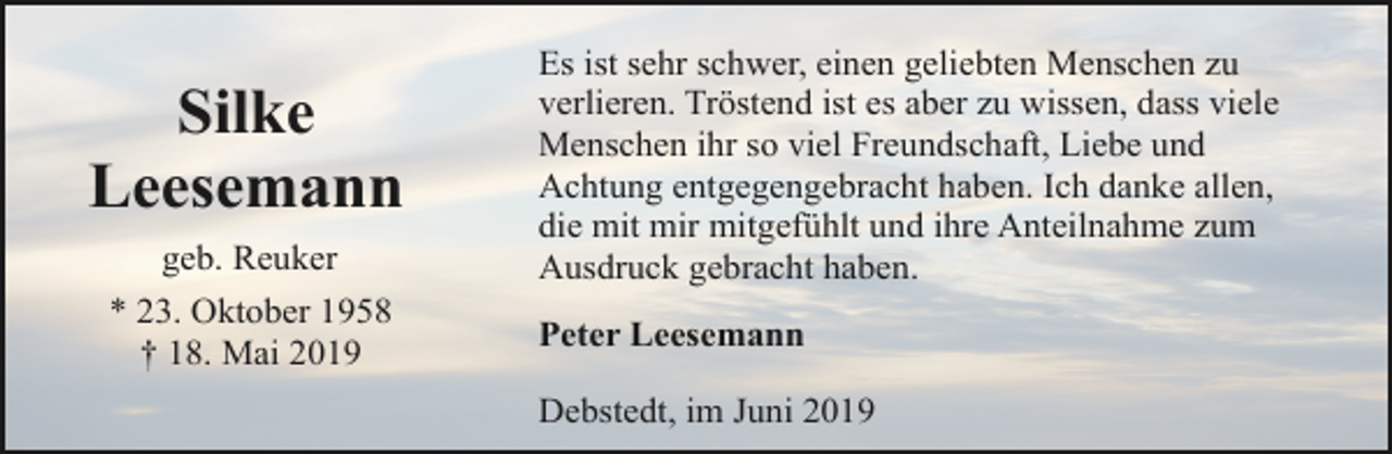 <p>Silke<br />Leesemann<br />geb. Reuker<br />* 23. Oktober 1958<br />† 18. Mai 2019</p><p>Es ist sehr schwer, einen geliebten Menschen zu<br />verlieren. Tröstend ist es aber zu wissen, dass viele<br />Menschen ihr so viel Freundschaft, Liebe und<br />Achtung entgegengebracht haben. Ich danke allen,<br />die mit mir mitgefühlt und ihre Anteilnahme zum<br />Ausdruck gebracht haben.<br />Peter Leesemann<br />Debstedt, im Juni 2019</p>
