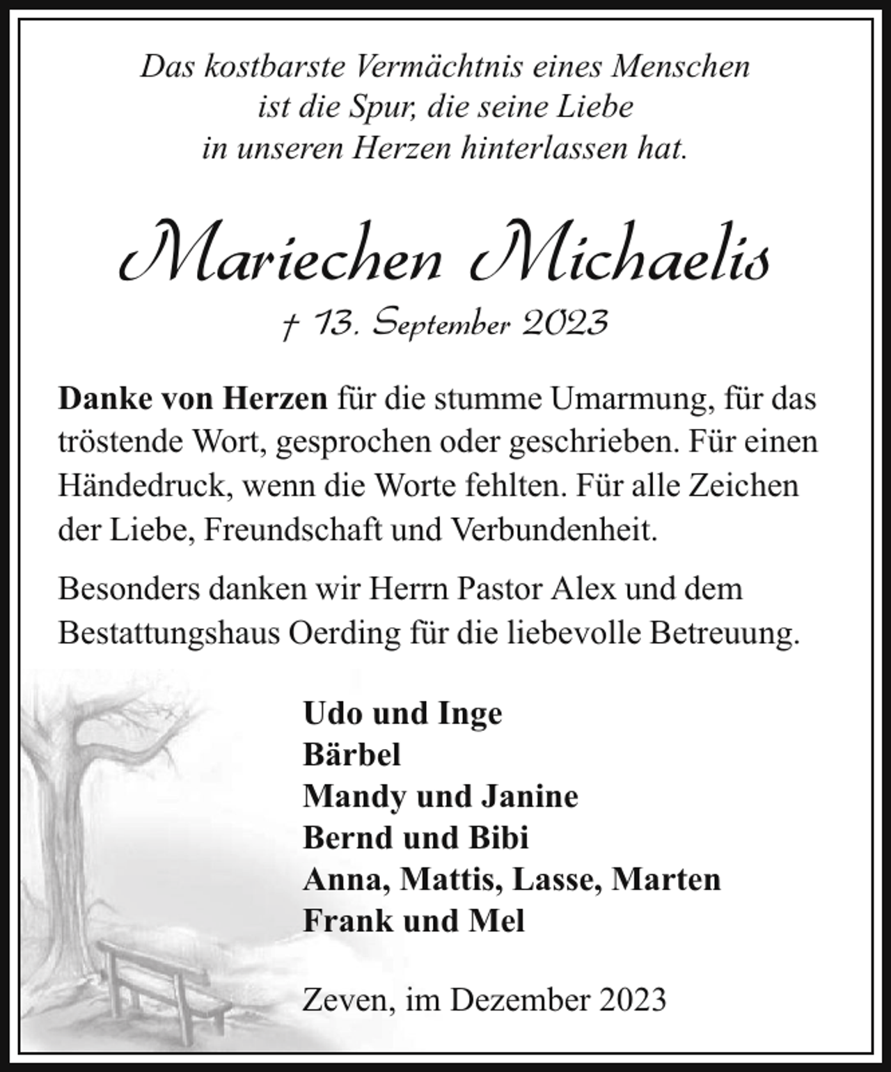 <p>Das kostbarste Vermächtnis eines Menschen<br />ist die Spur, die seine Liebe<br />in unseren Herzen hinterlassen hat.</p><p>Mariechen Michaelis<br />† 13. September 2023</p><p>Danke von Herzen für die stumme Umarmung, für das<br />tröstende Wort, gesprochen oder geschrieben. Für einen<br />Händedruck, wenn die Worte fehlten. Für alle Zeichen<br />der Liebe, Freundschaft und Verbundenheit.<br />Besonders danken wir Herrn Pastor Alex und dem<br />Bestattungshaus Oerding für die liebevolle Betreuung.<br />Udo und Inge<br />Bärbel<br />Mandy und Janine<br />Bernd und Bibi<br />Anna, Mattis, Lasse, Marten<br />Frank und Mel<br />Zeven, im Dezember 2023</p>