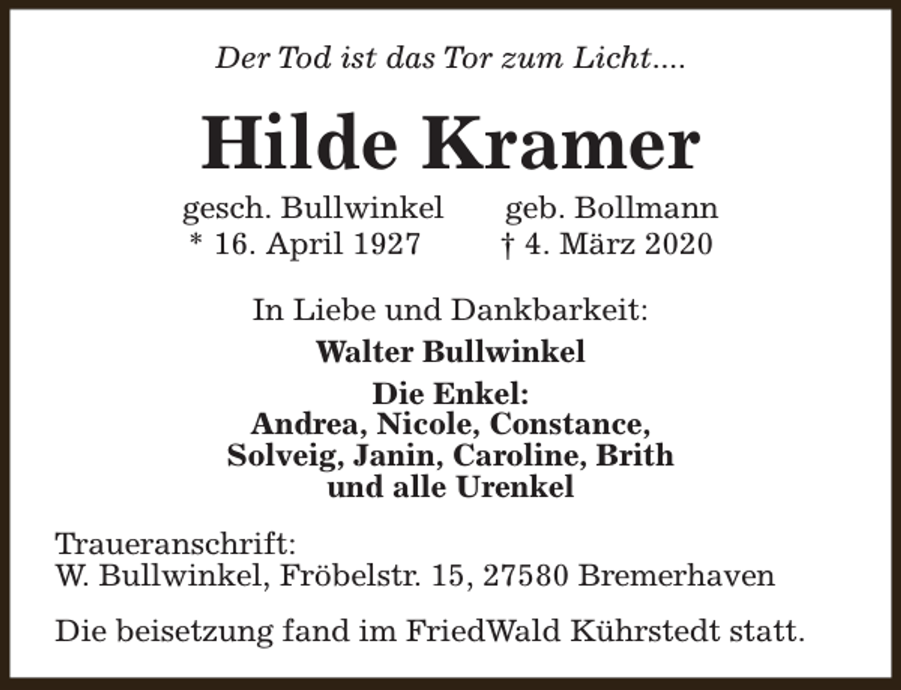 <p>Der Tod ist das Tor zum Licht....</p><p>Hilde Kramer</p><p>gesch. Bullwinkel<br />* 16. April 1927</p><p>geb. Bollmann<br />† 4. März 2020</p><p>In Liebe und Dankbarkeit:<br />Walter Bullwinkel<br />Die Enkel:<br />Andrea, Nicole, Constance,<br />Solveig, Janin, Caroline, Brith<br />und alle Urenkel<br />Traueranschrift:<br />W. Bullwinkel, Fröbelstr. 15, 27580 Bremerhaven<br />Die beisetzung fand im FriedWald Kührstedt statt.</p>